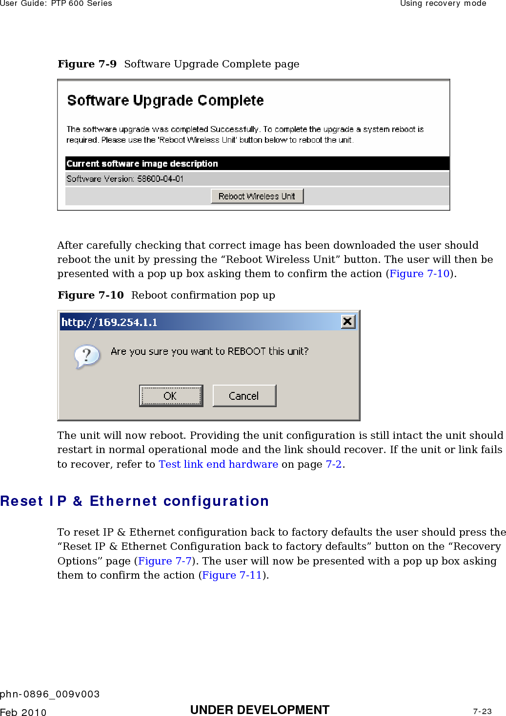 User Guide: PTP 600 Series  Using recovery mode    phn-0896_009v003   Feb 2010  UNDER DEVELOPMENT  7-23  Figure 7-9  Software Upgrade Complete page   After carefully checking that correct image has been downloaded the user should reboot the unit by pressing the “Reboot Wireless Unit” button. The user will then be presented with a pop up box asking them to confirm the action (Figure 7-10). Figure 7-10  Reboot confirmation pop up  The unit will now reboot. Providing the unit configuration is still intact the unit should restart in normal operational mode and the link should recover. If the unit or link fails to recover, refer to Test link end hardware on page 7-2. Reset IP &amp; Ethernet configuration To reset IP &amp; Ethernet configuration back to factory defaults the user should press the “Reset IP &amp; Ethernet Configuration back to factory defaults” button on the “Recovery Options” page (2Figure 7-7). The user will now be presented with a pop up box asking them to confirm the action (Figure 7-11). 