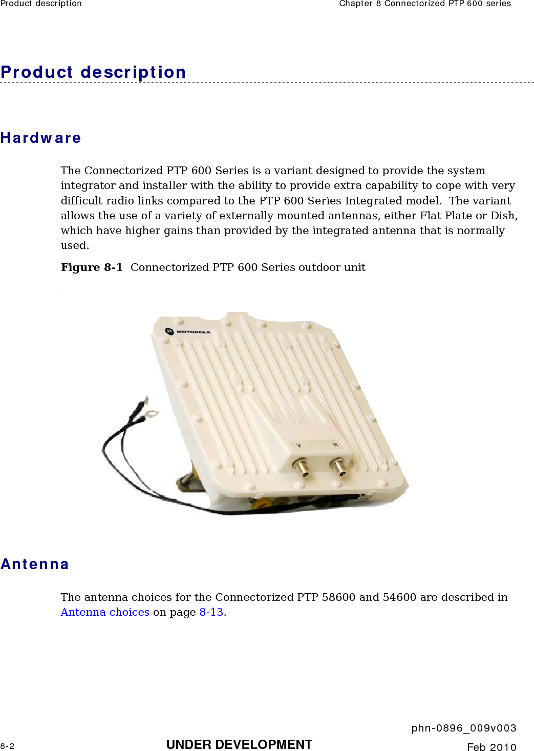Product description  Chapter 8 Connectorized PTP 600 series     phn-0896_009v003 8-2 UNDER DEVELOPMENT  Feb 2010  Product description Hardware The Connectorized PTP 600 Series is a variant designed to provide the system integrator and installer with the ability to provide extra capability to cope with very difficult radio links compared to the PTP 600 Series Integrated model.  The variant allows the use of a variety of externally mounted antennas, either Flat Plate or Dish, which have higher gains than provided by the integrated antenna that is normally used. Figure 8-1  Connectorized PTP 600 Series outdoor unit  Antenna The antenna choices for the Connectorized PTP 58600 and 54600 are described in Antenna choices on page 8-13. 