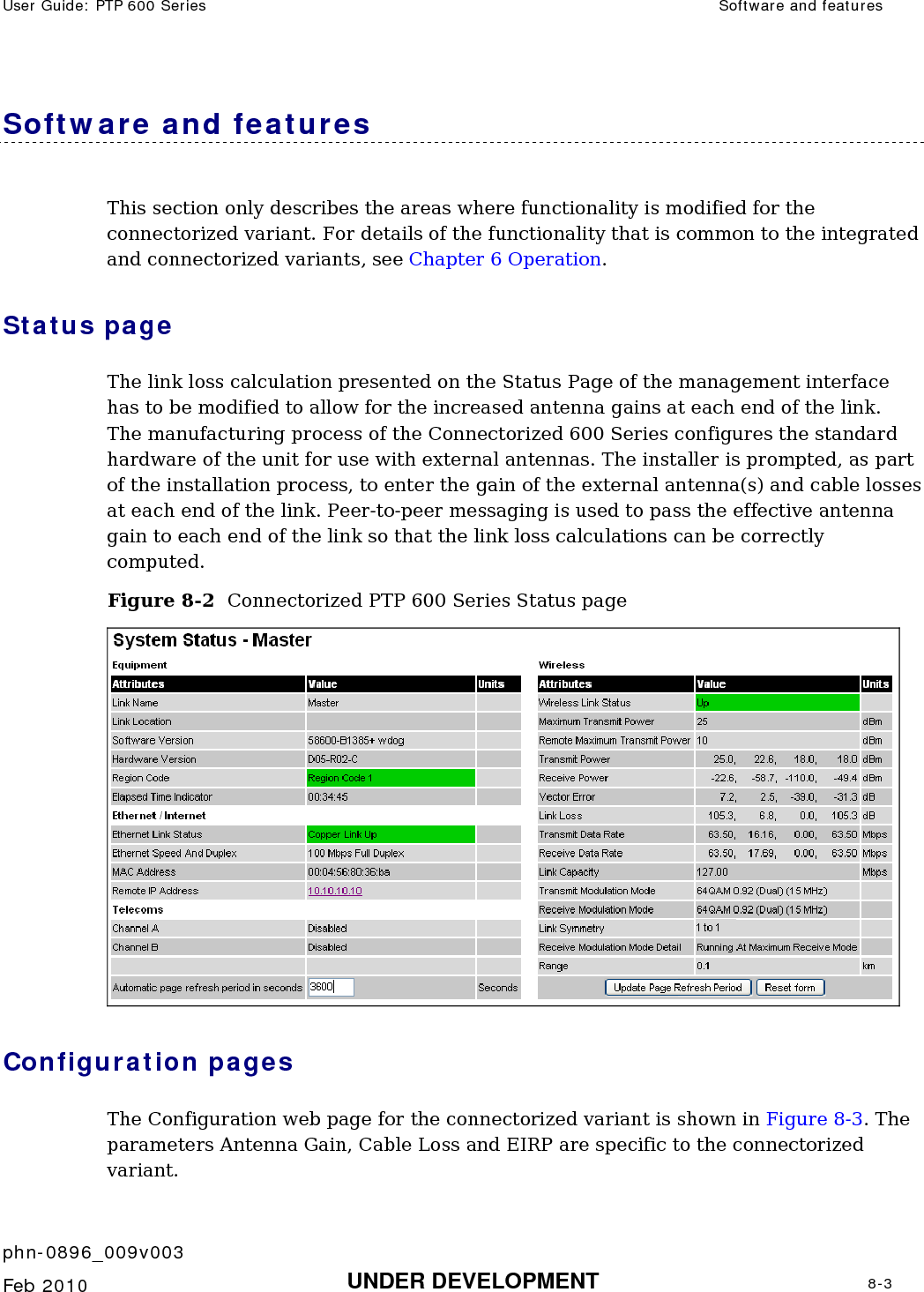 User Guide: PTP 600 Series  Software and features    phn-0896_009v003   Feb 2010  UNDER DEVELOPMENT  8-3  Software and features This section only describes the areas where functionality is modified for the connectorized variant. For details of the functionality that is common to the integrated and connectorized variants, see Chapter 6 Operation. Status page The link loss calculation presented on the Status Page of the management interface has to be modified to allow for the increased antenna gains at each end of the link.  The manufacturing process of the Connectorized 600 Series configures the standard hardware of the unit for use with external antennas. The installer is prompted, as part of the installation process, to enter the gain of the external antenna(s) and cable losses at each end of the link. Peer-to-peer messaging is used to pass the effective antenna gain to each end of the link so that the link loss calculations can be correctly computed. Figure 8-2  Connectorized PTP 600 Series Status page  Configuration pages The Configuration web page for the connectorized variant is shown in Figure 8-3. The parameters Antenna Gain, Cable Loss and EIRP are specific to the connectorized variant. 