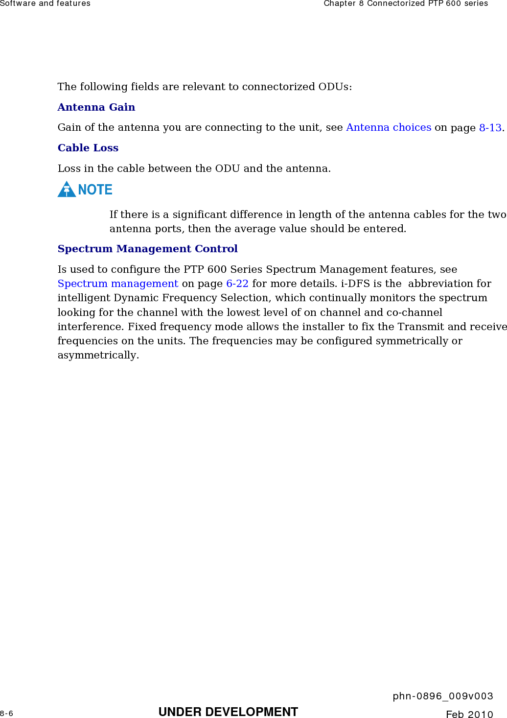 Software and features  Chapter 8 Connectorized PTP 600 series     phn-0896_009v003 8-6 UNDER DEVELOPMENT  Feb 2010   The following fields are relevant to connectorized ODUs: Antenna Gain Gain of the antenna you are connecting to the unit, see Antenna choices on page 8-13. Cable Loss Loss in the cable between the ODU and the antenna.  NOTE If there is a significant difference in length of the antenna cables for the two antenna ports, then the average value should be entered. Spectrum Management Control Is used to configure the PTP 600 Series Spectrum Management features, see Spectrum management on page 6-22 for more details. i-DFS is the  abbreviation for intelligent Dynamic Frequency Selection, which continually monitors the spectrum looking for the channel with the lowest level of on channel and co-channel interference. Fixed frequency mode allows the installer to fix the Transmit and receive frequencies on the units. The frequencies may be configured symmetrically or asymmetrically. 
