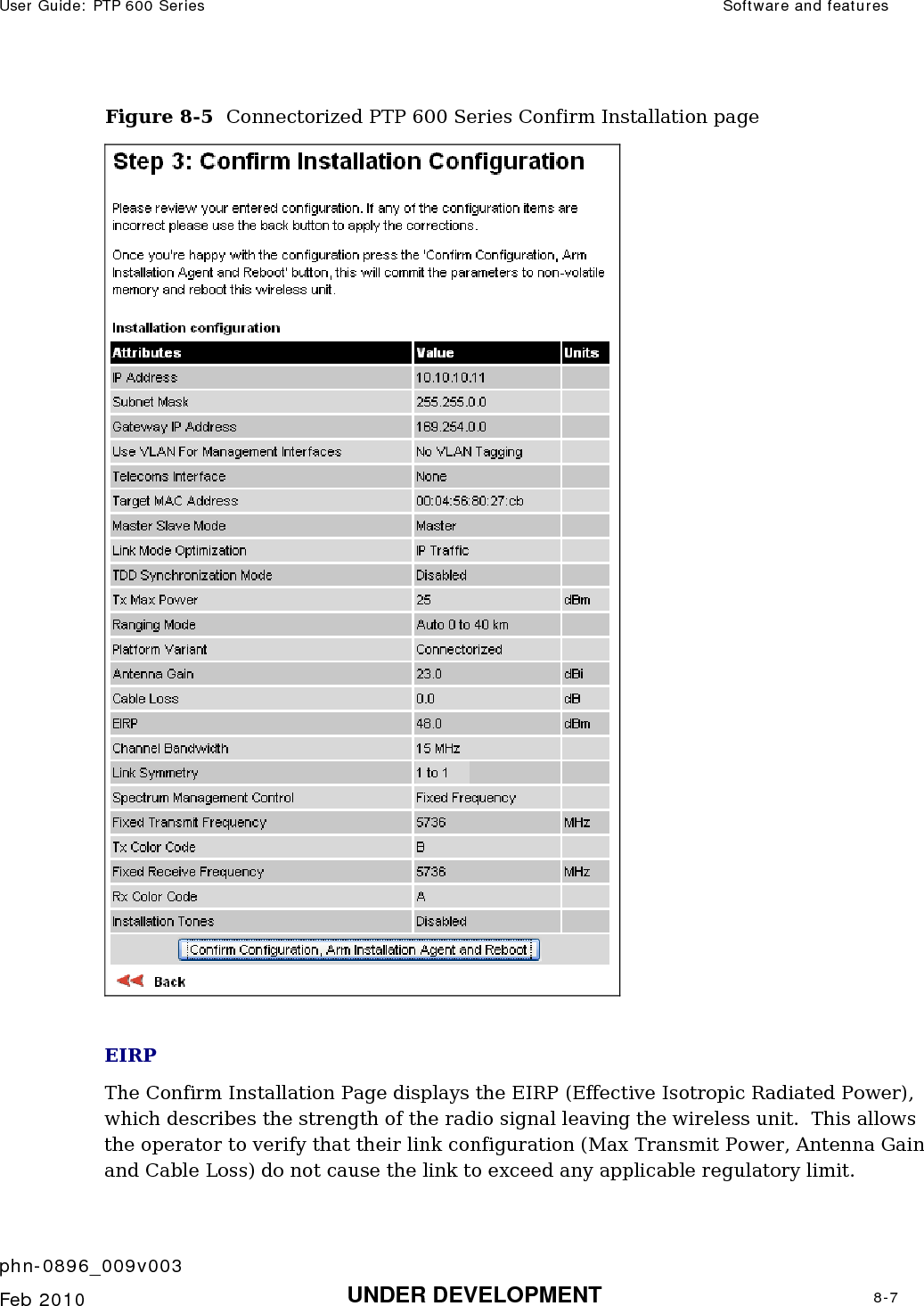 User Guide: PTP 600 Series  Software and features    phn-0896_009v003   Feb 2010  UNDER DEVELOPMENT  8-7  Figure 8-5  Connectorized PTP 600 Series Confirm Installation page   EIRP The Confirm Installation Page displays the EIRP (Effective Isotropic Radiated Power), which describes the strength of the radio signal leaving the wireless unit.  This allows the operator to verify that their link configuration (Max Transmit Power, Antenna Gain and Cable Loss) do not cause the link to exceed any applicable regulatory limit. 