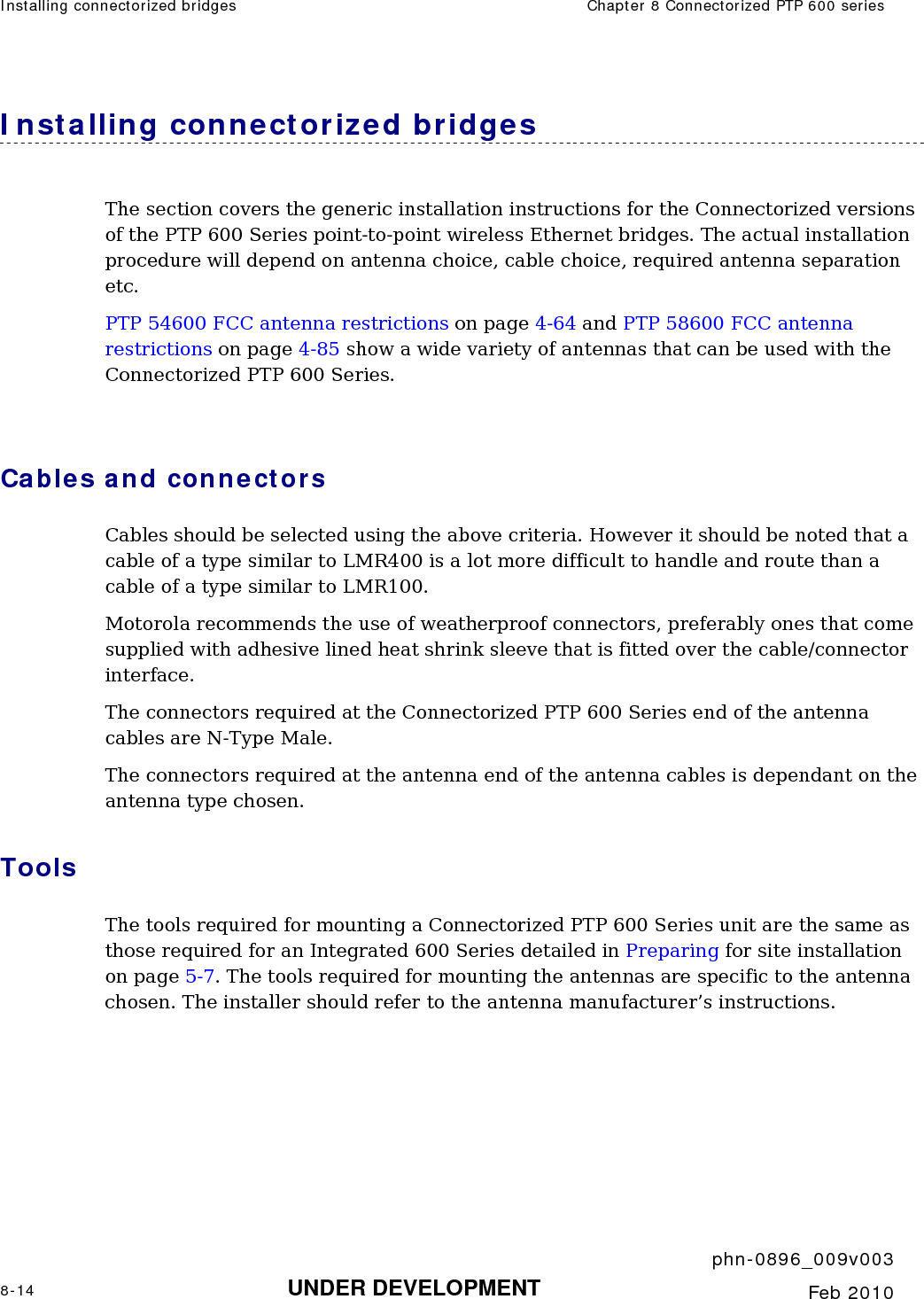 Installing connectorized bridges  Chapter 8 Connectorized PTP 600 series     phn-0896_009v003 8-14 UNDER DEVELOPMENT  Feb 2010  Installing connectorized bridges The section covers the generic installation instructions for the Connectorized versions of the PTP 600 Series point-to-point wireless Ethernet bridges. The actual installation procedure will depend on antenna choice, cable choice, required antenna separation etc. PTP 54600 FCC antenna restrictions on page 4-64 and PTP 58600 FCC antenna restrictions on page 4-85 show a wide variety of antennas that can be used with the Connectorized PTP 600 Series.    Cables and connectors Cables should be selected using the above criteria. However it should be noted that a cable of a type similar to LMR400 is a lot more difficult to handle and route than a cable of a type similar to LMR100. Motorola recommends the use of weatherproof connectors, preferably ones that come supplied with adhesive lined heat shrink sleeve that is fitted over the cable/connector interface. The connectors required at the Connectorized PTP 600 Series end of the antenna cables are N-Type Male. The connectors required at the antenna end of the antenna cables is dependant on the antenna type chosen. Tools The tools required for mounting a Connectorized PTP 600 Series unit are the same as those required for an Integrated 600 Series detailed in Preparing for site installation on page 5-7. The tools required for mounting the antennas are specific to the antenna chosen. The installer should refer to the antenna manufacturer’s instructions. 