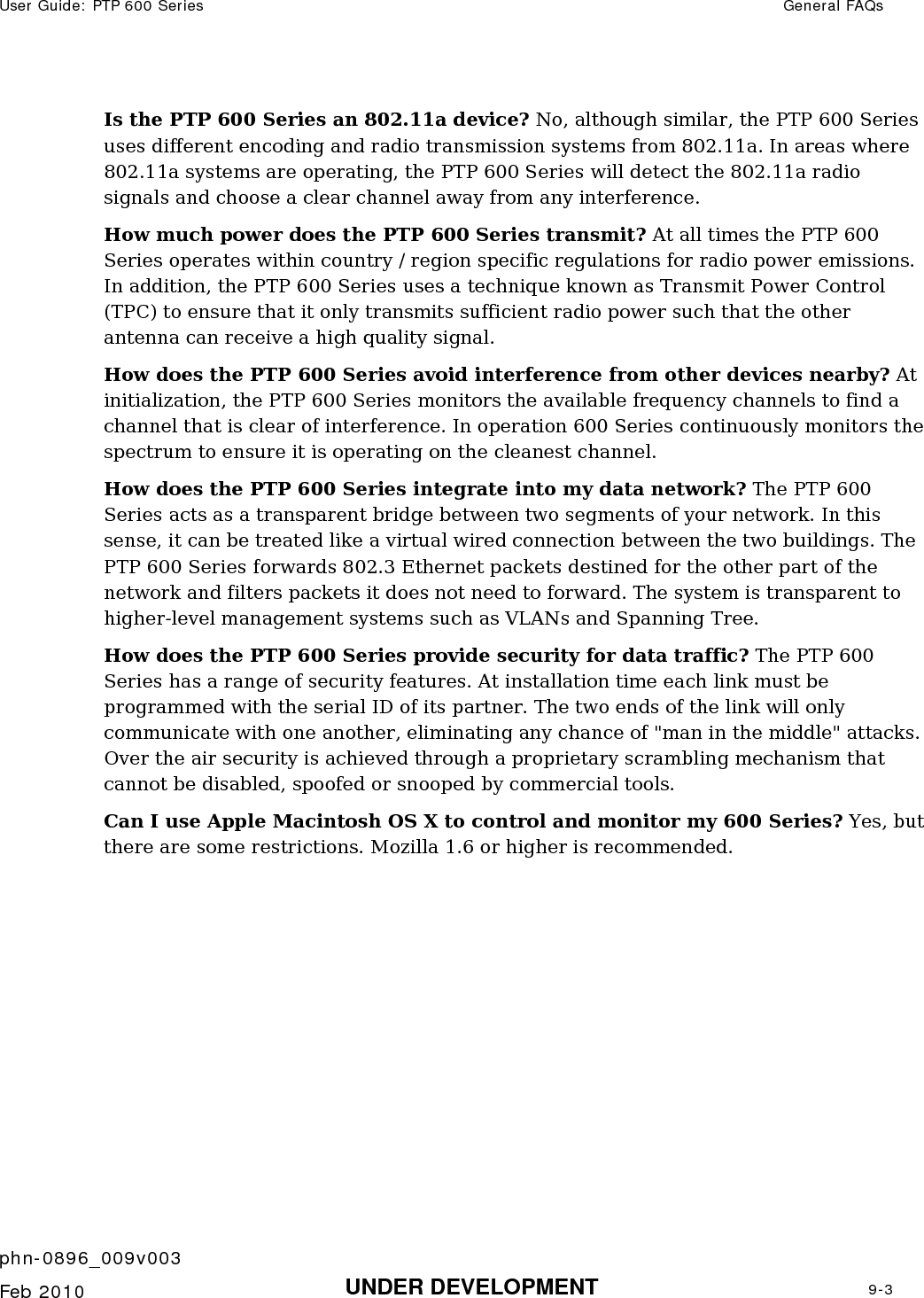 User Guide: PTP 600 Series  General FAQs    phn-0896_009v003   Feb 2010  UNDER DEVELOPMENT  9-3  Is the PTP 600 Series an 802.11a device? No, although similar, the PTP 600 Series uses different encoding and radio transmission systems from 802.11a. In areas where 802.11a systems are operating, the PTP 600 Series will detect the 802.11a radio signals and choose a clear channel away from any interference.  How much power does the PTP 600 Series transmit? At all times the PTP 600 Series operates within country / region specific regulations for radio power emissions. In addition, the PTP 600 Series uses a technique known as Transmit Power Control (TPC) to ensure that it only transmits sufficient radio power such that the other antenna can receive a high quality signal.  How does the PTP 600 Series avoid interference from other devices nearby? At initialization, the PTP 600 Series monitors the available frequency channels to find a channel that is clear of interference. In operation 600 Series continuously monitors the spectrum to ensure it is operating on the cleanest channel.  How does the PTP 600 Series integrate into my data network? The PTP 600 Series acts as a transparent bridge between two segments of your network. In this sense, it can be treated like a virtual wired connection between the two buildings. The PTP 600 Series forwards 802.3 Ethernet packets destined for the other part of the network and filters packets it does not need to forward. The system is transparent to higher-level management systems such as VLANs and Spanning Tree.  How does the PTP 600 Series provide security for data traffic? The PTP 600 Series has a range of security features. At installation time each link must be programmed with the serial ID of its partner. The two ends of the link will only communicate with one another, eliminating any chance of &quot;man in the middle&quot; attacks. Over the air security is achieved through a proprietary scrambling mechanism that cannot be disabled, spoofed or snooped by commercial tools.  Can I use Apple Macintosh OS X to control and monitor my 600 Series? Yes, but there are some restrictions. Mozilla 1.6 or higher is recommended. 