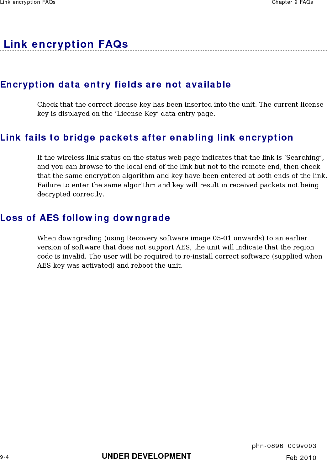 Link encryption FAQs  Chapter 9 FAQs     phn-0896_009v003 9-4 UNDER DEVELOPMENT  Feb 2010   Link encryption FAQs Encryption data entry fields are not available Check that the correct license key has been inserted into the unit. The current license key is displayed on the ‘License Key’ data entry page. Link fails to bridge packets after enabling link encryption If the wireless link status on the status web page indicates that the link is ‘Searching’, and you can browse to the local end of the link but not to the remote end, then check that the same encryption algorithm and key have been entered at both ends of the link. Failure to enter the same algorithm and key will result in received packets not being decrypted correctly. Loss of AES following downgrade When downgrading (using Recovery software image 05-01 onwards) to an earlier version of software that does not support AES, the unit will indicate that the region code is invalid. The user will be required to re-install correct software (supplied when AES key was activated) and reboot the unit.    