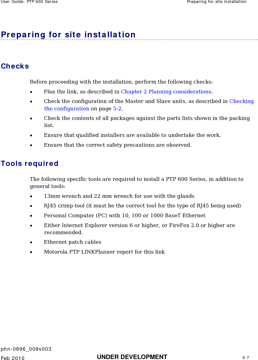 User Guide: PTP 600 Series  Preparing for site installation    phn-0896_009v003   Feb 2010  UNDER DEVELOPMENT  5-7  Preparing for site installation Checks Before proceeding with the installation, perform the following checks:  • Plan the link, as described in Chapter 2 Planning considerations. • Check the configuration of the Master and Slave units, as described in Checking the configuration on page 5-2. • Check the contents of all packages against the parts lists shown in the packing list.  • Ensure that qualified installers are available to undertake the work.  • Ensure that the correct safety precautions are observed.  Tools required  The following specific tools are required to install a PTP 600 Series, in addition to general tools:  • 13mm wrench and 22 mm wrench for use with the glands • RJ45 crimp tool (it must be the correct tool for the type of RJ45 being used) • Personal Computer (PC) with 10, 100 or 1000 BaseT Ethernet  • Either Internet Explorer version 6 or higher, or FireFox 2.0 or higher are recommended. • Ethernet patch cables • Motorola PTP LINKPlanner report for this link    