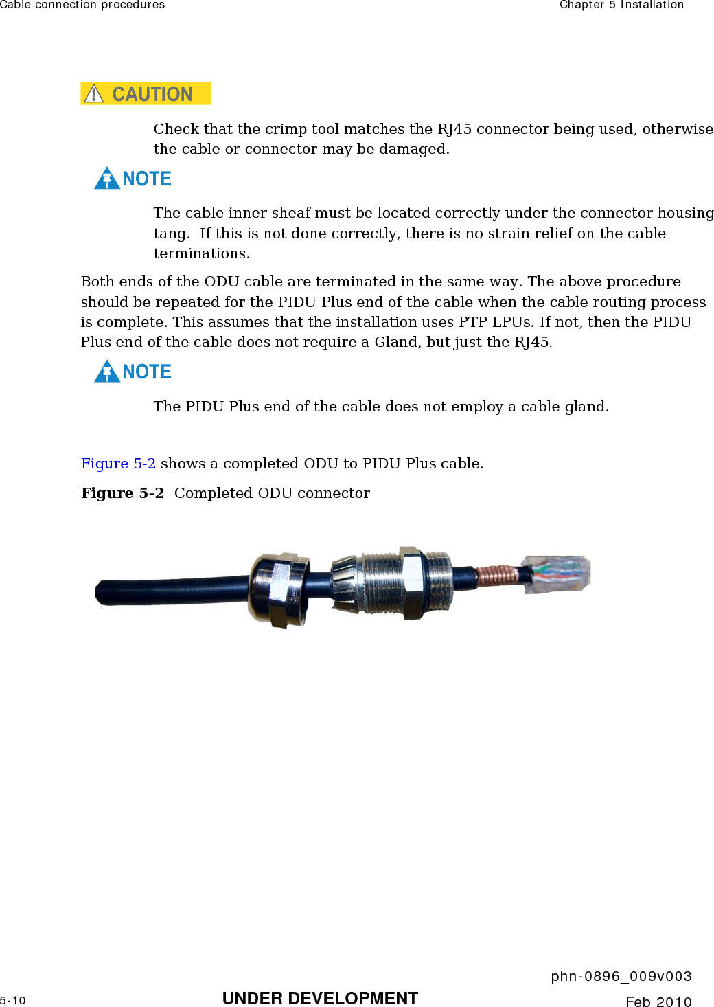 Cable connection procedures  Chapter 5 Installation     phn-0896_009v003 5-10 UNDER DEVELOPMENT  Feb 2010  CAUTION Check that the crimp tool matches the RJ45 connector being used, otherwise the cable or connector may be damaged.    NOTE The cable inner sheaf must be located correctly under the connector housing tang.  If this is not done correctly, there is no strain relief on the cable terminations. Both ends of the ODU cable are terminated in the same way. The above procedure should be repeated for the PIDU Plus end of the cable when the cable routing process is complete. This assumes that the installation uses PTP LPUs. If not, then the PIDU Plus end of the cable does not require a Gland, but just the RJ45.    NOTE The PIDU Plus end of the cable does not employ a cable gland.  Figure 5-2 shows a completed ODU to PIDU Plus cable. Figure 5-2  Completed ODU connector   