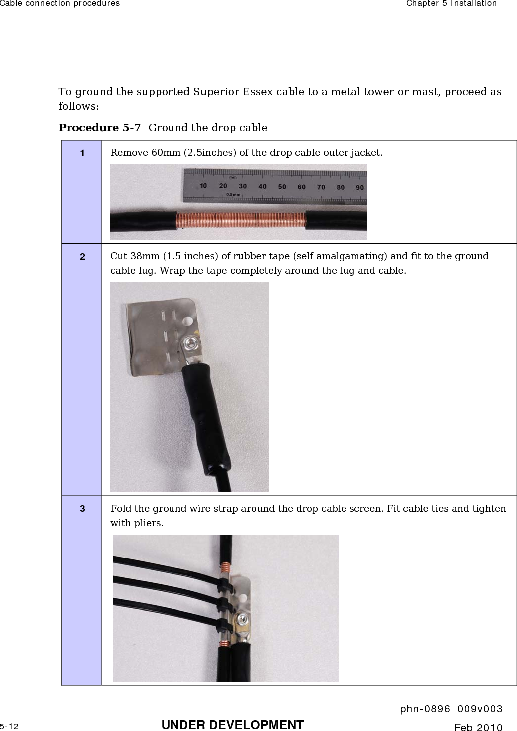 Cable connection procedures  Chapter 5 Installation     phn-0896_009v003 5-12 UNDER DEVELOPMENT  Feb 2010   To ground the supported Superior Essex cable to a metal tower or mast, proceed as follows: Procedure 5-7  Ground the drop cable 1  Remove 60mm (2.5inches) of the drop cable outer jacket.  2  Cut 38mm (1.5 inches) of rubber tape (self amalgamating) and fit to the ground cable lug. Wrap the tape completely around the lug and cable.  3  Fold the ground wire strap around the drop cable screen. Fit cable ties and tighten with pliers.   