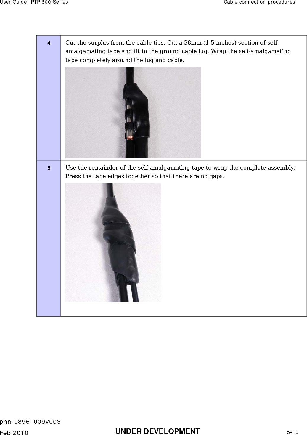 User Guide: PTP 600 Series  Cable connection procedures    phn-0896_009v003   Feb 2010  UNDER DEVELOPMENT  5-13  4  Cut the surplus from the cable ties. Cut a 38mm (1.5 inches) section of self-amalgamating tape and fit to the ground cable lug. Wrap the self-amalgamating tape completely around the lug and cable.  5  Use the remainder of the self-amalgamating tape to wrap the complete assembly. Press the tape edges together so that there are no gaps.   