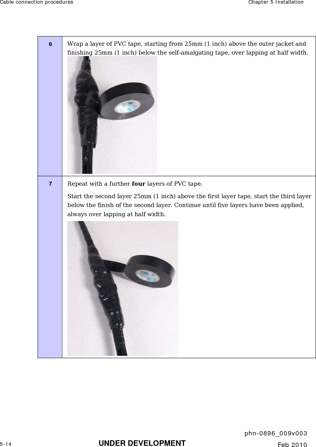 Cable connection procedures  Chapter 5 Installation     phn-0896_009v003 5-14 UNDER DEVELOPMENT  Feb 2010  6  Wrap a layer of PVC tape, starting from 25mm (1 inch) above the outer jacket and finishing 25mm (1 inch) below the self-amalgating tape, over lapping at half width.  7  Repeat with a further four layers of PVC tape. Start the second layer 25mm (1 inch) above the first layer tape, start the third layer below the finish of the second layer. Continue until five layers have been applied, always over lapping at half width.  