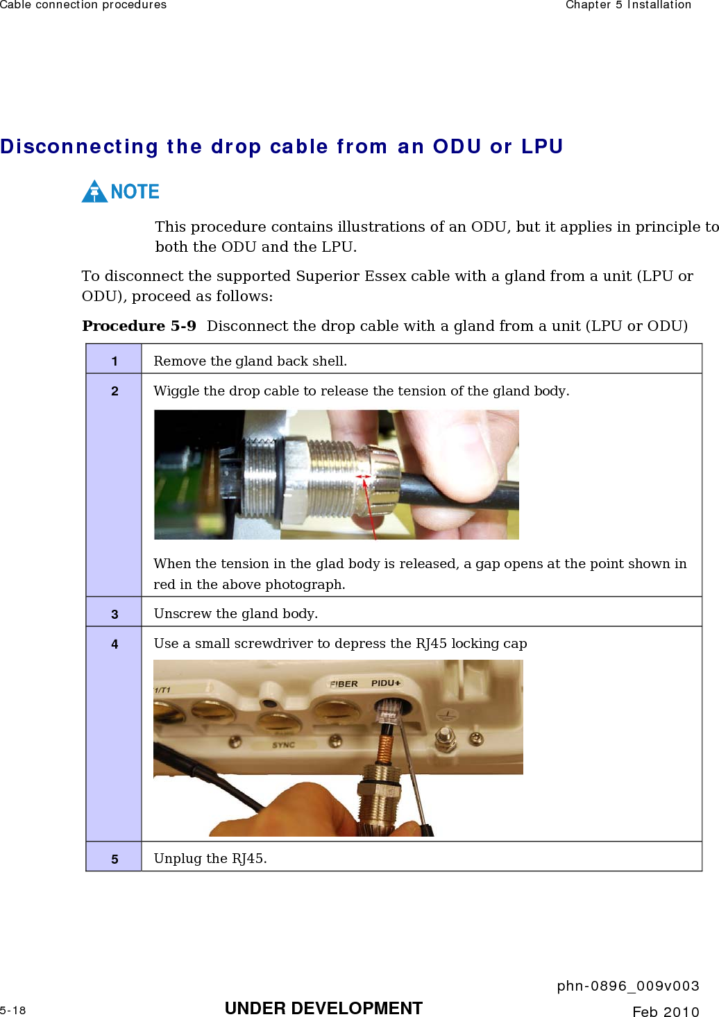 Cable connection procedures  Chapter 5 Installation     phn-0896_009v003 5-18 UNDER DEVELOPMENT  Feb 2010   Disconnecting the drop cable from an ODU or LPU NOTE This procedure contains illustrations of an ODU, but it applies in principle to both the ODU and the LPU. To disconnect the supported Superior Essex cable with a gland from a unit (LPU or ODU), proceed as follows: Procedure 5-9  Disconnect the drop cable with a gland from a unit (LPU or ODU) 1  Remove the gland back shell. 2  Wiggle the drop cable to release the tension of the gland body.  When the tension in the glad body is released, a gap opens at the point shown in red in the above photograph. 3  Unscrew the gland body. 4  Use a small screwdriver to depress the RJ45 locking cap  5  Unplug the RJ45.  