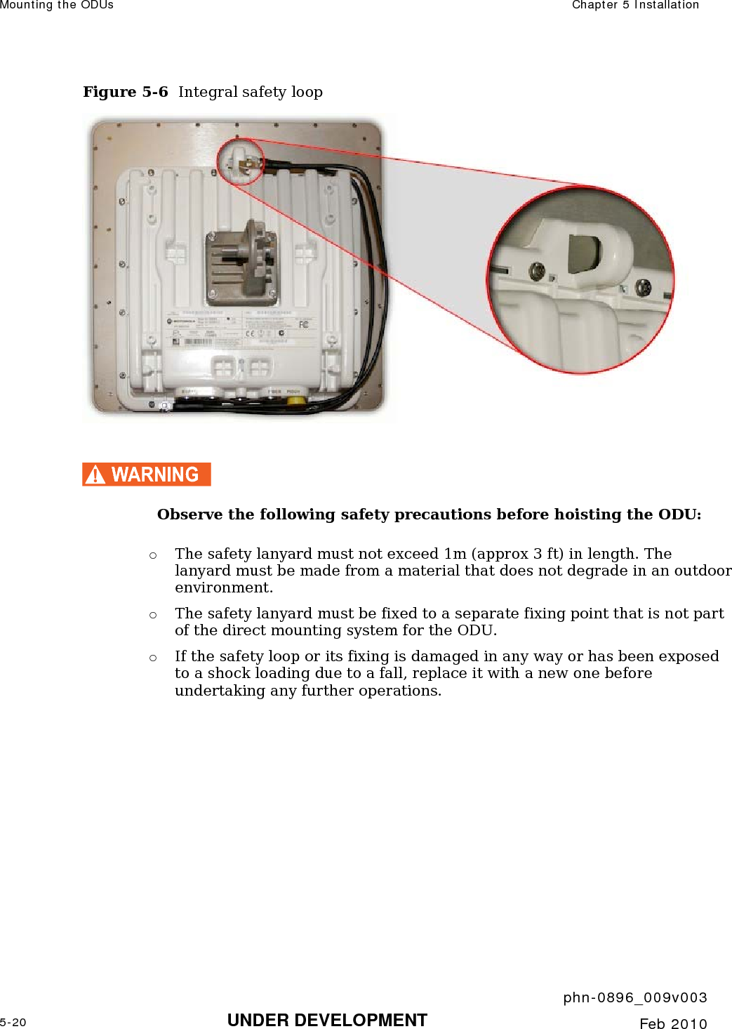 Mounting the ODUs  Chapter 5 Installation     phn-0896_009v003 5-20 UNDER DEVELOPMENT  Feb 2010  Figure 5-6  Integral safety loop   WARNING Observe the following safety precautions before hoisting the ODU: o The safety lanyard must not exceed 1m (approx 3 ft) in length. The lanyard must be made from a material that does not degrade in an outdoor environment. o The safety lanyard must be fixed to a separate fixing point that is not part of the direct mounting system for the ODU. o If the safety loop or its fixing is damaged in any way or has been exposed to a shock loading due to a fall, replace it with a new one before undertaking any further operations.   