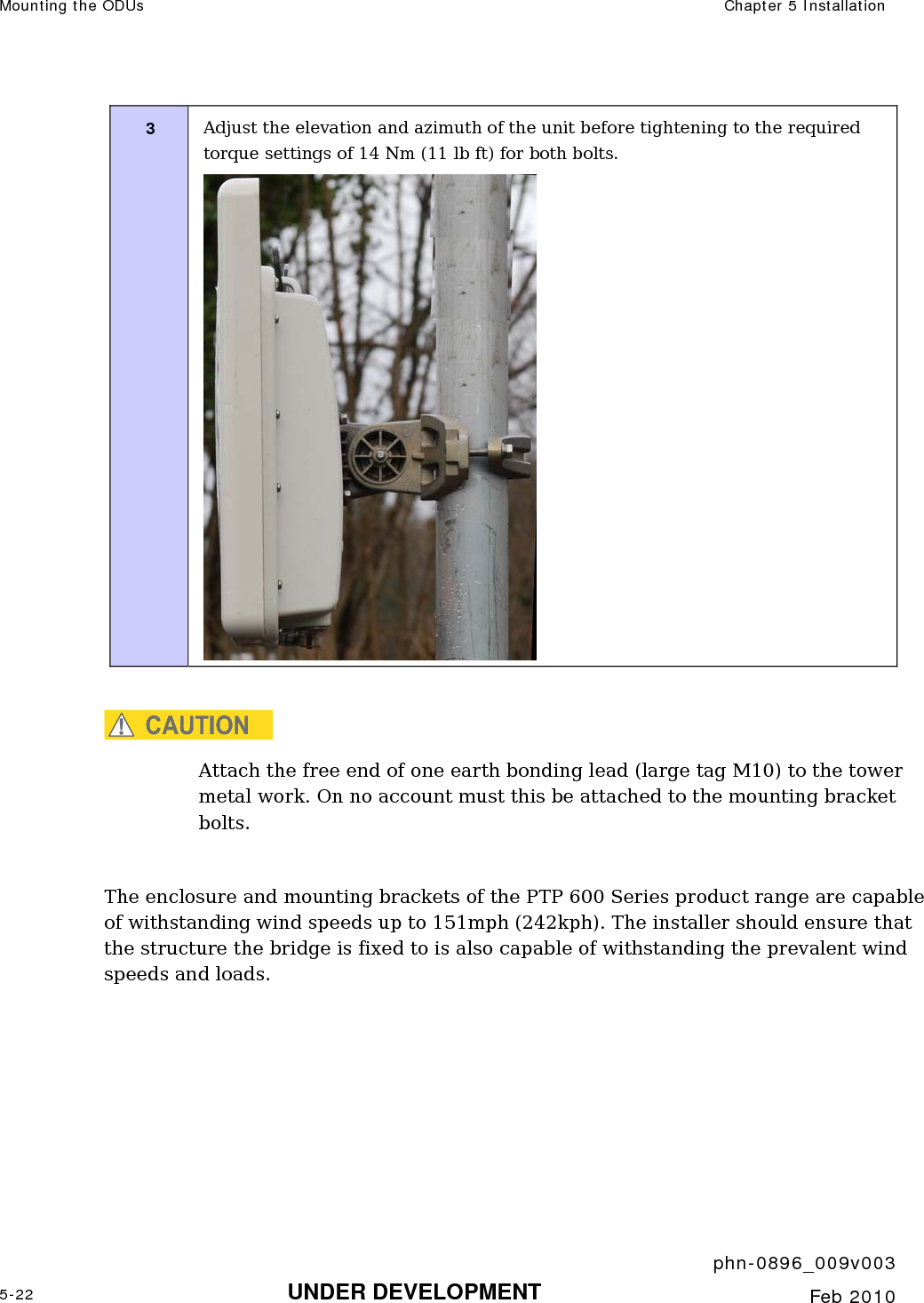 Mounting the ODUs  Chapter 5 Installation     phn-0896_009v003 5-22 UNDER DEVELOPMENT  Feb 2010  3  Adjust the elevation and azimuth of the unit before tightening to the required torque settings of 14 Nm (11 lb ft) for both bolts.   CAUTION Attach the free end of one earth bonding lead (large tag M10) to the tower metal work. On no account must this be attached to the mounting bracket bolts.  The enclosure and mounting brackets of the PTP 600 Series product range are capable of withstanding wind speeds up to 151mph (242kph). The installer should ensure that the structure the bridge is fixed to is also capable of withstanding the prevalent wind speeds and loads.   