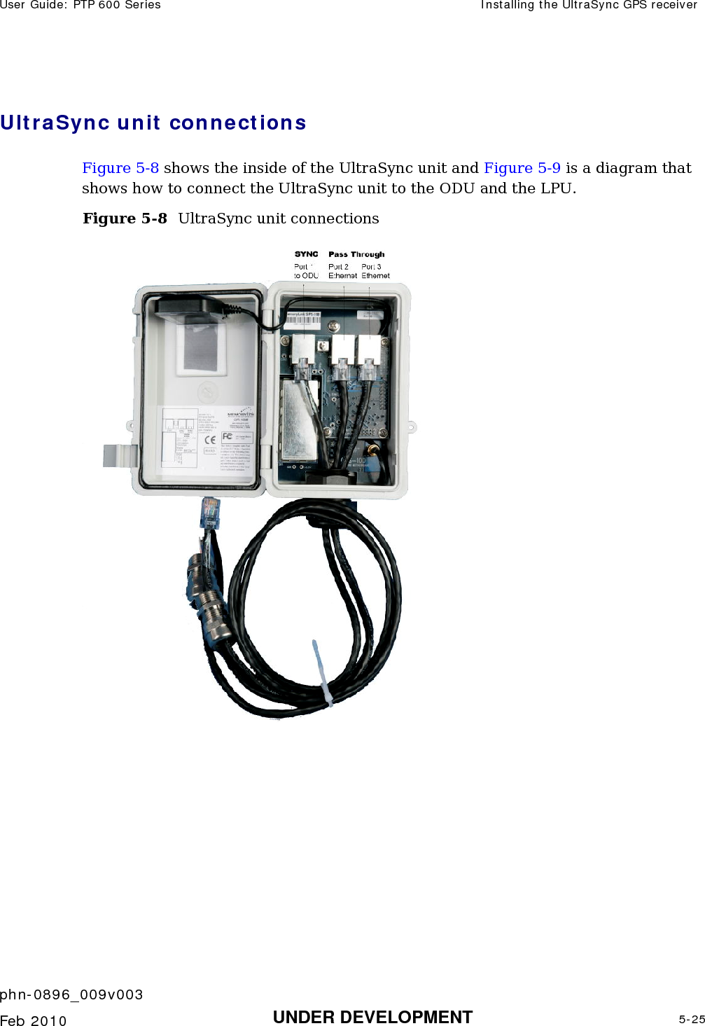 User Guide: PTP 600 Series  Installing the UltraSync GPS receiver    phn-0896_009v003   Feb 2010  UNDER DEVELOPMENT  5-25  UltraSync unit connections Figure 5-8 shows the inside of the UltraSync unit and Figure 5-9 is a diagram that shows how to connect the UltraSync unit to the ODU and the LPU. Figure 5-8  UltraSync unit connections  