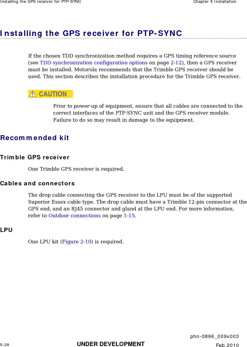 Installing the GPS receiver for PTP-SYNC  Chapter 5 Installation     phn-0896_009v003 5-28 UNDER DEVELOPMENT  Feb 2010  Installing the GPS receiver for PTP-SYNC If the chosen TDD synchronization method requires a GPS timing reference source (see TDD synchronization configuration options on page 2-12), then a GPS receiver must be installed. Motorola recommends that the Trimble GPS receiver should be used. This section describes the installation procedure for the Trimble GPS receiver.  CAUTION Prior to power-up of equipment, ensure that all cables are connected to the correct interfaces of the PTP-SYNC unit and the GPS receiver module. Failure to do so may result in damage to the equipment. Recommended kit Trimble GPS receiver One Trimble GPS receiver is required. Cables and connectors The drop cable connecting the GPS receiver to the LPU must be of the supported Superior Essex cable type. The drop cable must have a Trimble 12-pin connector at the GPS end, and an RJ45 connector and gland at the LPU end. For more information, refer to Outdoor connections on page 1-15. LPU One LPU kit (Figure 2-10) is required.