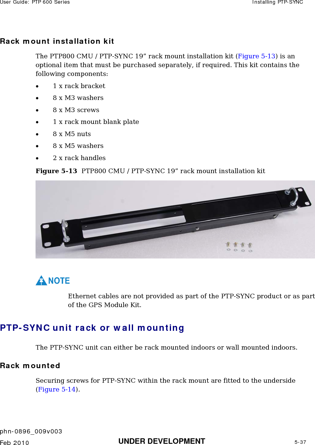 User Guide: PTP 600 Series  Installing PTP-SYNC    phn-0896_009v003   Feb 2010  UNDER DEVELOPMENT  5-37  Rack mount installation kit The PTP800 CMU / PTP-SYNC 19” rack mount installation kit (Figure 5-13) is an optional item that must be purchased separately, if required. This kit contains the following components: • 1 x rack bracket • 8 x M3 washers • 8 x M3 screws • 1 x rack mount blank plate • 8 x M5 nuts • 8 x M5 washers • 2 x rack handles Figure 5-13  PTP800 CMU / PTP-SYNC 19” rack mount installation kit   NOTE Ethernet cables are not provided as part of the PTP-SYNC product or as part of the GPS Module Kit. PTP-SYNC unit rack or wall mounting The PTP-SYNC unit can either be rack mounted indoors or wall mounted indoors. Rack mounted Securing screws for PTP-SYNC within the rack mount are fitted to the underside (Figure 5-14). 