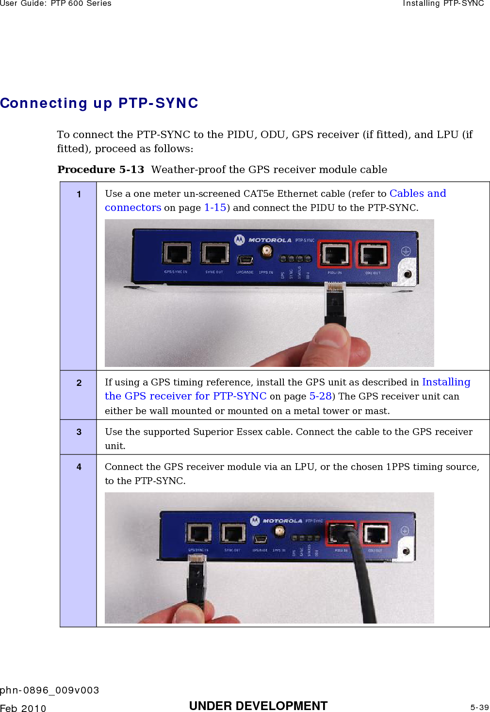 User Guide: PTP 600 Series  Installing PTP-SYNC    phn-0896_009v003   Feb 2010  UNDER DEVELOPMENT  5-39   Connecting up PTP-SYNC To connect the PTP-SYNC to the PIDU, ODU, GPS receiver (if fitted), and LPU (if fitted), proceed as follows: Procedure 5-13  Weather-proof the GPS receiver module cable 1  Use a one meter un-screened CAT5e Ethernet cable (refer to Cables and connectors on page 1-15) and connect the PIDU to the PTP-SYNC.  2  If using a GPS timing reference, install the GPS unit as described in Installing the GPS receiver for PTP-SYNC on page 5-28) The GPS receiver unit can either be wall mounted or mounted on a metal tower or mast. 3  Use the supported Superior Essex cable. Connect the cable to the GPS receiver unit. 4  Connect the GPS receiver module via an LPU, or the chosen 1PPS timing source, to the PTP-SYNC.  