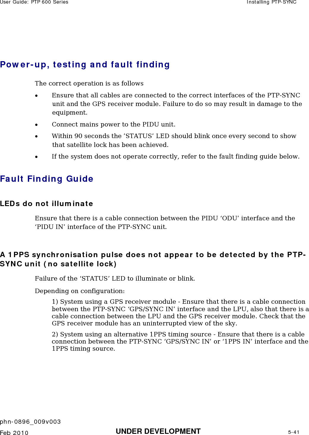 User Guide: PTP 600 Series  Installing PTP-SYNC    phn-0896_009v003   Feb 2010  UNDER DEVELOPMENT  5-41   Power-up, testing and fault finding The correct operation is as follows • Ensure that all cables are connected to the correct interfaces of the PTP-SYNC unit and the GPS receiver module. Failure to do so may result in damage to the equipment. • Connect mains power to the PIDU unit. • Within 90 seconds the ’STATUS’ LED should blink once every second to show that satellite lock has been achieved. • If the system does not operate correctly, refer to the fault finding guide below. Fault Finding Guide LEDs do not illuminate Ensure that there is a cable connection between the PIDU ‘ODU’ interface and the ‘PIDU IN’ interface of the PTP-SYNC unit.  A 1PPS synchronisation pulse does not appear to be detected by the PTP-SYNC unit (no satellite lock) Failure of the ‘STATUS’ LED to illuminate or blink. Depending on configuration: 1) System using a GPS receiver module - Ensure that there is a cable connection between the PTP-SYNC ‘GPS/SYNC IN’ interface and the LPU, also that there is a cable connection between the LPU and the GPS receiver module. Check that the GPS receiver module has an uninterrupted view of the sky.  2) System using an alternative 1PPS timing source - Ensure that there is a cable connection between the PTP-SYNC ‘GPS/SYNC IN’ or ‘1PPS IN’ interface and the 1PPS timing source.  