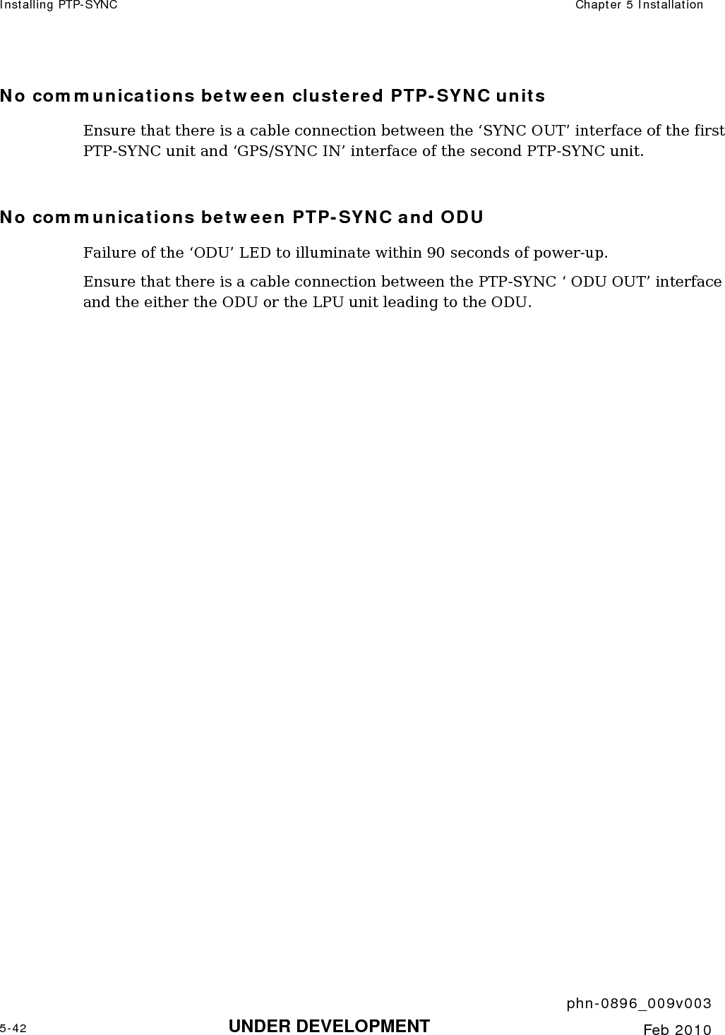 Installing PTP-SYNC  Chapter 5 Installation     phn-0896_009v003 5-42 UNDER DEVELOPMENT  Feb 2010  No communications between clustered PTP-SYNC units Ensure that there is a cable connection between the ‘SYNC OUT’ interface of the first PTP-SYNC unit and ‘GPS/SYNC IN’ interface of the second PTP-SYNC unit.  No communications between PTP-SYNC and ODU Failure of the ‘ODU’ LED to illuminate within 90 seconds of power-up. Ensure that there is a cable connection between the PTP-SYNC ‘ ODU OUT’ interface and the either the ODU or the LPU unit leading to the ODU.   