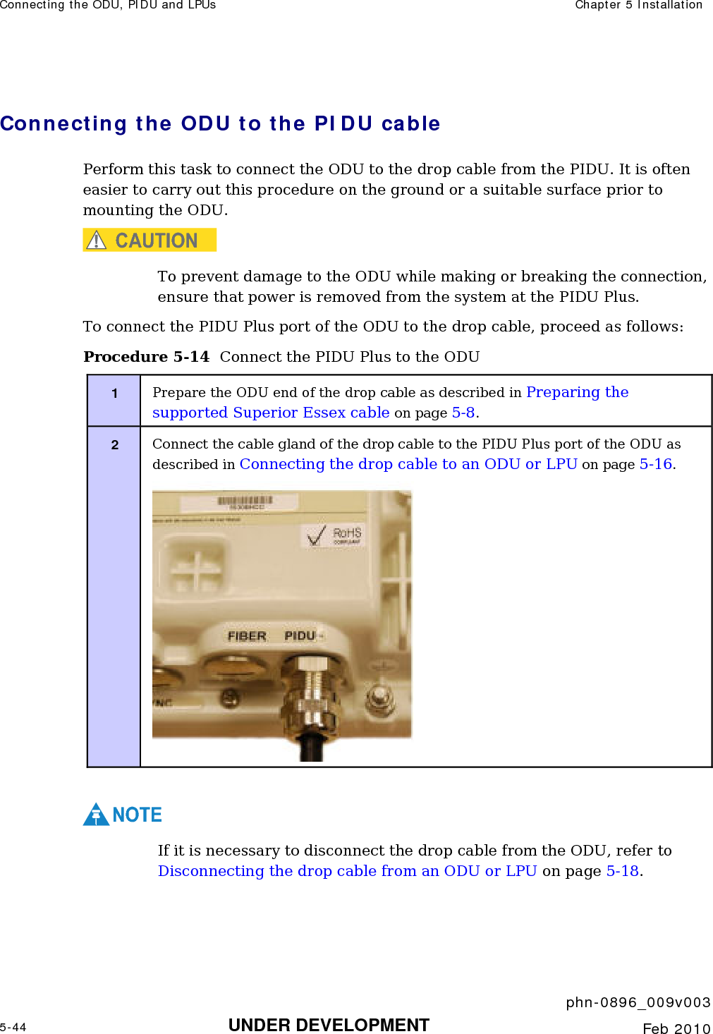 Connecting the ODU, PIDU and LPUs  Chapter 5 Installation     phn-0896_009v003 5-44 UNDER DEVELOPMENT  Feb 2010  Connecting the ODU to the PIDU cable Perform this task to connect the ODU to the drop cable from the PIDU. It is often easier to carry out this procedure on the ground or a suitable surface prior to mounting the ODU.  CAUTION To prevent damage to the ODU while making or breaking the connection, ensure that power is removed from the system at the PIDU Plus. To connect the PIDU Plus port of the ODU to the drop cable, proceed as follows: Procedure 5-14  Connect the PIDU Plus to the ODU 1  Prepare the ODU end of the drop cable as described in Preparing the supported Superior Essex cable on page 5-8. 2  Connect the cable gland of the drop cable to the PIDU Plus port of the ODU as described in Connecting the drop cable to an ODU or LPU on page 5-16.   NOTE If it is necessary to disconnect the drop cable from the ODU, refer to Disconnecting the drop cable from an ODU or LPU on page 5-18. 