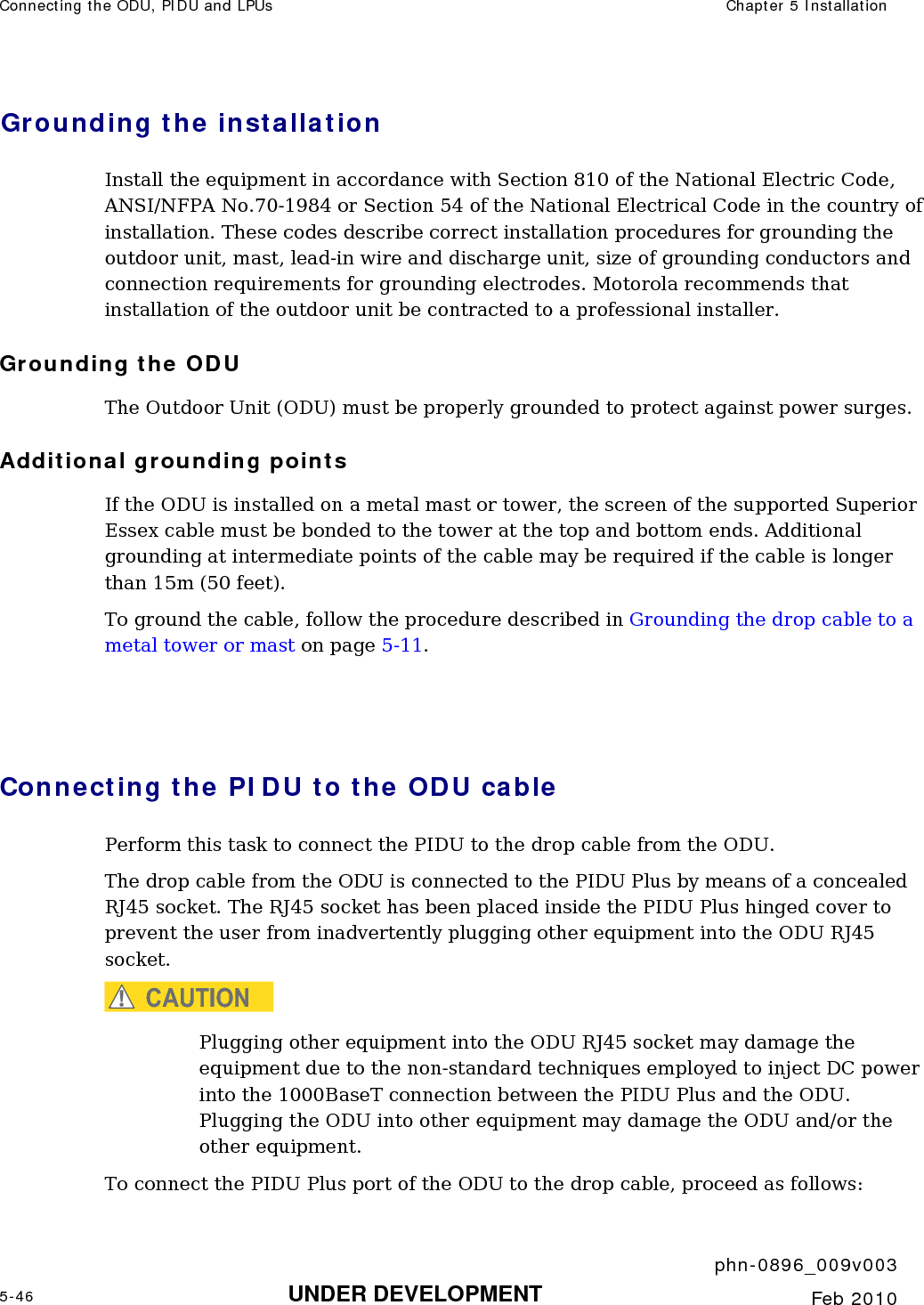Connecting the ODU, PIDU and LPUs  Chapter 5 Installation     phn-0896_009v003 5-46 UNDER DEVELOPMENT  Feb 2010  Grounding the installation Install the equipment in accordance with Section 810 of the National Electric Code, ANSI/NFPA No.70-1984 or Section 54 of the National Electrical Code in the country of installation. These codes describe correct installation procedures for grounding the outdoor unit, mast, lead-in wire and discharge unit, size of grounding conductors and connection requirements for grounding electrodes. Motorola recommends that installation of the outdoor unit be contracted to a professional installer. Grounding the ODU The Outdoor Unit (ODU) must be properly grounded to protect against power surges. Additional grounding points If the ODU is installed on a metal mast or tower, the screen of the supported Superior Essex cable must be bonded to the tower at the top and bottom ends. Additional grounding at intermediate points of the cable may be required if the cable is longer than 15m (50 feet). To ground the cable, follow the procedure described in Grounding the drop cable to a metal tower or mast on page 5-11.   Connecting the PIDU to the ODU cable  Perform this task to connect the PIDU to the drop cable from the ODU.  The drop cable from the ODU is connected to the PIDU Plus by means of a concealed RJ45 socket. The RJ45 socket has been placed inside the PIDU Plus hinged cover to prevent the user from inadvertently plugging other equipment into the ODU RJ45 socket.  CAUTION Plugging other equipment into the ODU RJ45 socket may damage the equipment due to the non-standard techniques employed to inject DC power into the 1000BaseT connection between the PIDU Plus and the ODU. Plugging the ODU into other equipment may damage the ODU and/or the other equipment.  To connect the PIDU Plus port of the ODU to the drop cable, proceed as follows: 