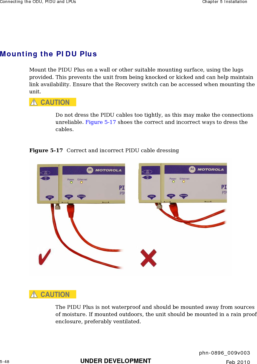 Connecting the ODU, PIDU and LPUs  Chapter 5 Installation     phn-0896_009v003 5-48 UNDER DEVELOPMENT  Feb 2010   Mounting the PIDU Plus Mount the PIDU Plus on a wall or other suitable mounting surface, using the lugs provided. This prevents the unit from being knocked or kicked and can help maintain link availability. Ensure that the Recovery switch can be accessed when mounting the unit.  CAUTION Do not dress the PIDU cables too tightly, as this may make the connections unreliable. Figure 5-17 shoes the correct and incorrect ways to dress the cables.  Figure 5-17  Correct and incorrect PIDU cable dressing   CAUTION The PIDU Plus is not waterproof and should be mounted away from sources of moisture. If mounted outdoors, the unit should be mounted in a rain proof enclosure, preferably ventilated. 