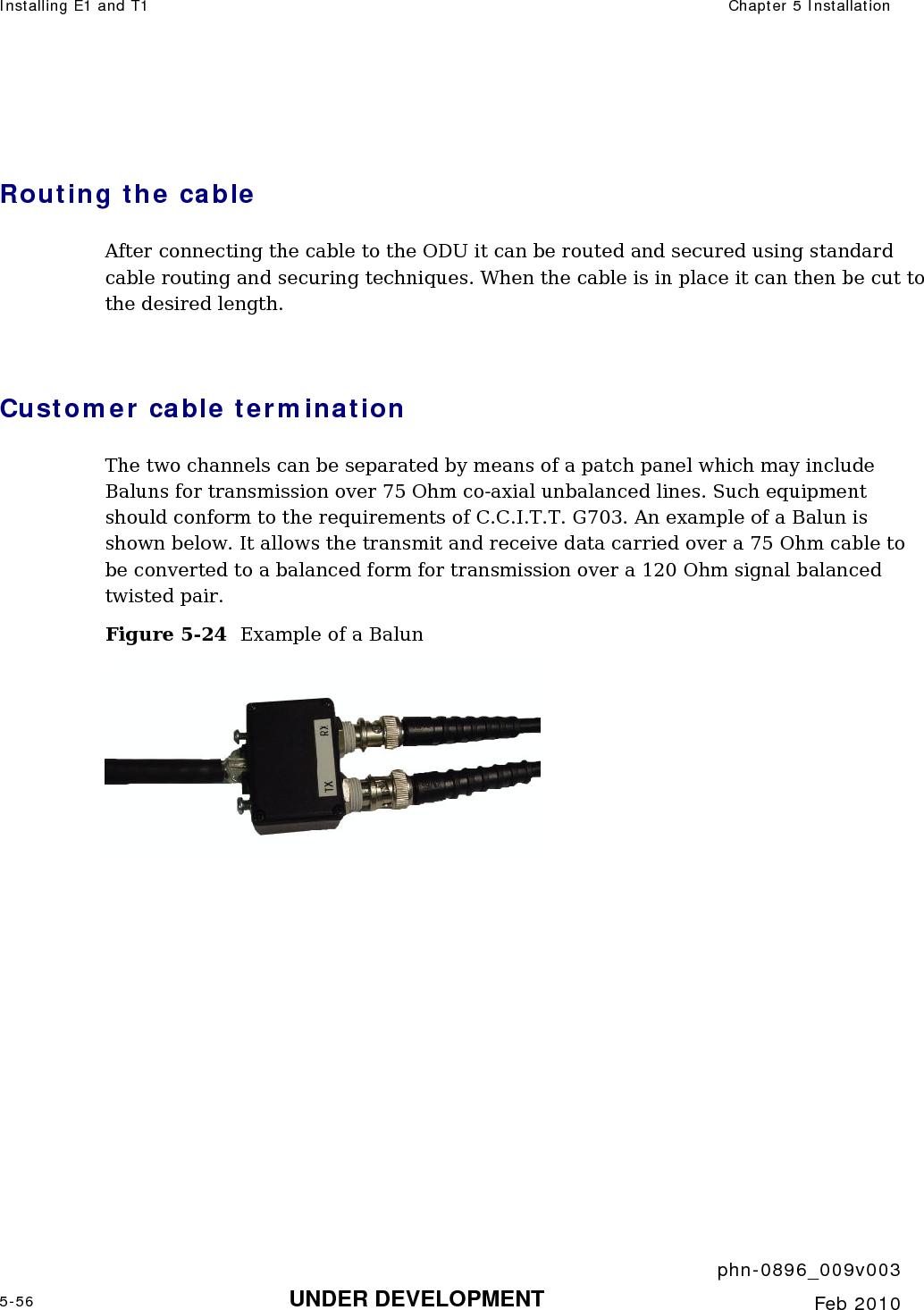 Installing E1 and T1  Chapter 5 Installation     phn-0896_009v003 5-56 UNDER DEVELOPMENT  Feb 2010   Routing the cable After connecting the cable to the ODU it can be routed and secured using standard cable routing and securing techniques. When the cable is in place it can then be cut to the desired length.   Customer cable termination The two channels can be separated by means of a patch panel which may include Baluns for transmission over 75 Ohm co-axial unbalanced lines. Such equipment should conform to the requirements of C.C.I.T.T. G703. An example of a Balun is shown below. It allows the transmit and receive data carried over a 75 Ohm cable to be converted to a balanced form for transmission over a 120 Ohm signal balanced twisted pair. Figure 5-24  Example of a Balun  