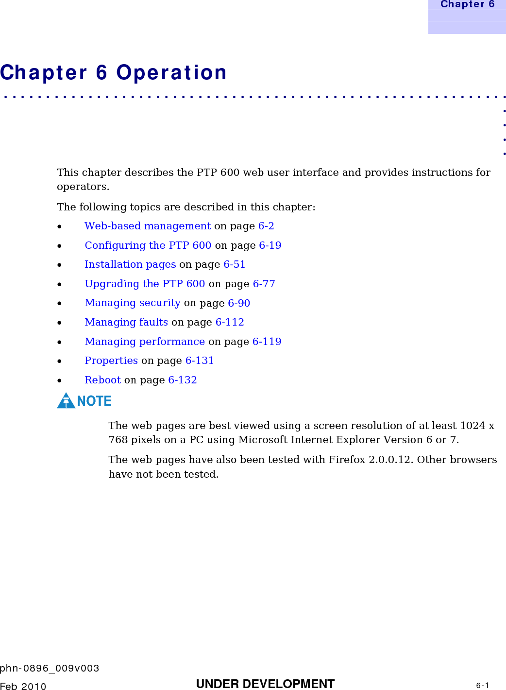   Chapter 6     phn-0896_009v003    Feb 2010  UNDER DEVELOPMENT  6-1  Chapter 6 Operation . . . . . . . . . . . . . . . . . . . . . . . . . . . . . . . . . . . . . . . . . . . . . . . . . . . . . . . . . . . .  . . . . This chapter describes the PTP 600 web user interface and provides instructions for operators.   The following topics are described in this chapter: • Web-based management on page 6-2 • Configuring the PTP 600 on page 6-19 • Installation pages on page 6-51 • Upgrading the PTP 600 on page 6-77 • Managing security on page 6-90  • Managing faults on page 6-112 • Managing performance on page 6-119  • Properties on page 6-131 • Reboot on page 6-132 NOTE The web pages are best viewed using a screen resolution of at least 1024 x 768 pixels on a PC using Microsoft Internet Explorer Version 6 or 7. The web pages have also been tested with Firefox 2.0.0.12. Other browsers have not been tested. 