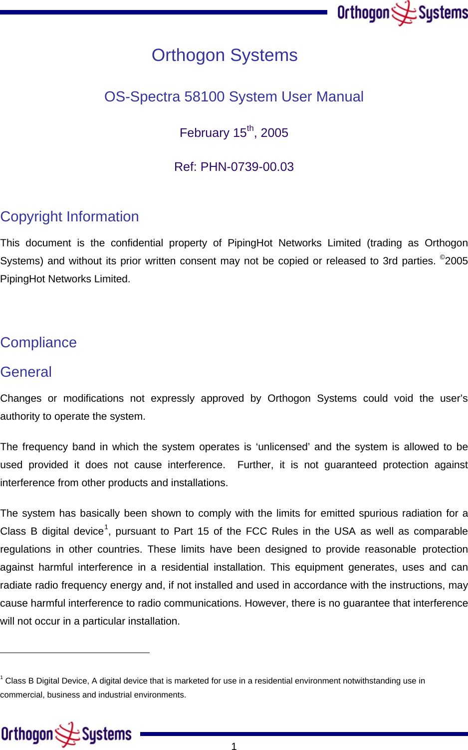       1Orthogon Systems OS-Spectra 58100 System User Manual  February 15th, 2005 Ref: PHN-0739-00.03  Copyright Information  This document is the confidential property of PipingHot Networks Limited (trading as Orthogon Systems) and without its prior written consent may not be copied or released to 3rd parties. ©2005 PipingHot Networks Limited.   Compliance  General Changes or modifications not expressly approved by Orthogon Systems could void the user’s authority to operate the system.  The frequency band in which the system operates is ‘unlicensed’ and the system is allowed to be used provided it does not cause interference.  Further, it is not guaranteed protection against interference from other products and installations. The system has basically been shown to comply with the limits for emitted spurious radiation for a Class B digital device1, pursuant to Part 15 of the FCC Rules in the USA as well as comparable regulations in other countries. These limits have been designed to provide reasonable protection against harmful interference in a residential installation. This equipment generates, uses and can radiate radio frequency energy and, if not installed and used in accordance with the instructions, may cause harmful interference to radio communications. However, there is no guarantee that interference will not occur in a particular installation.                                                        1 Class B Digital Device, A digital device that is marketed for use in a residential environment notwithstanding use in commercial, business and industrial environments. 