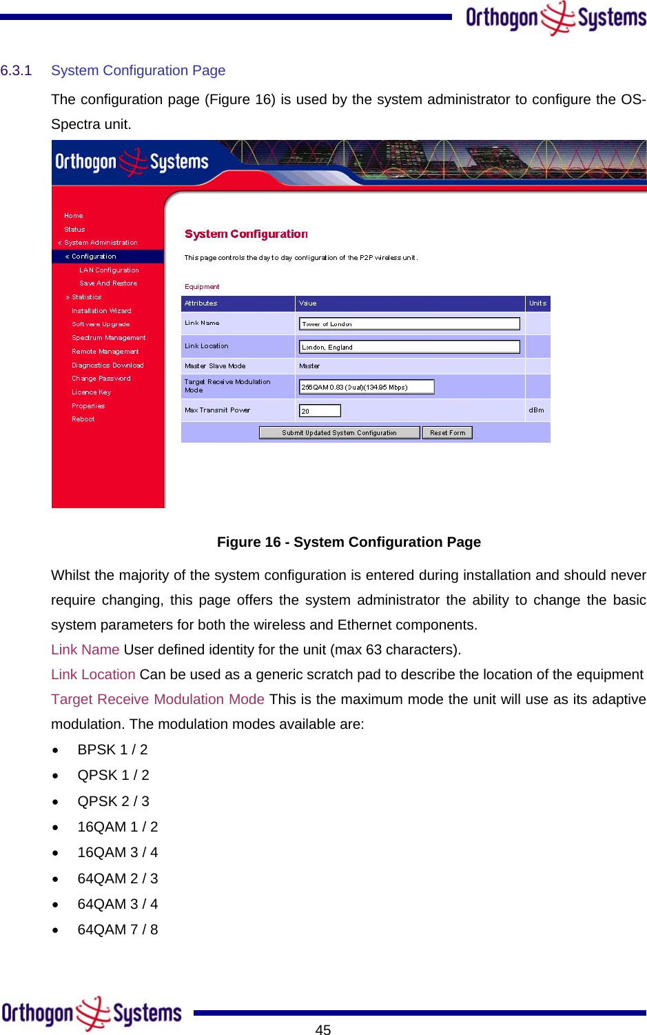       456.3.1  System Configuration Page  The configuration page (Figure 16) is used by the system administrator to configure the OS-Spectra unit.  Figure 16 - System Configuration Page Whilst the majority of the system configuration is entered during installation and should never require changing, this page offers the system administrator the ability to change the basic system parameters for both the wireless and Ethernet components.  Link Name User defined identity for the unit (max 63 characters).  Link Location Can be used as a generic scratch pad to describe the location of the equipment  Target Receive Modulation Mode This is the maximum mode the unit will use as its adaptive modulation. The modulation modes available are: •  BPSK 1 / 2 •  QPSK 1 / 2 •  QPSK 2 / 3 •  16QAM 1 / 2 •  16QAM 3 / 4 •  64QAM 2 / 3 •  64QAM 3 / 4 •  64QAM 7 / 8 