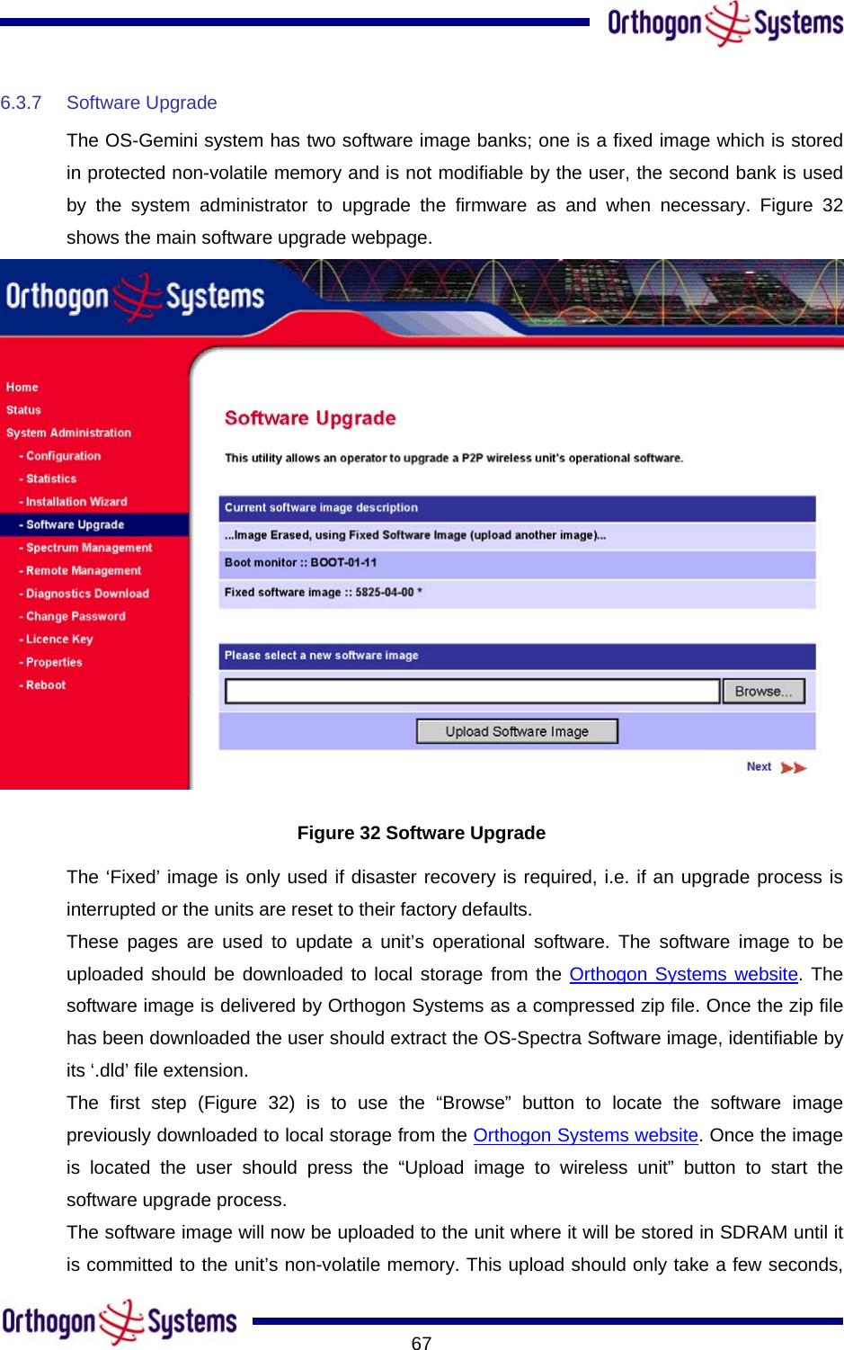       676.3.7 Software Upgrade The OS-Gemini system has two software image banks; one is a fixed image which is stored in protected non-volatile memory and is not modifiable by the user, the second bank is used by the system administrator to upgrade the firmware as and when necessary. Figure 32 shows the main software upgrade webpage.  Figure 32 Software Upgrade The ‘Fixed’ image is only used if disaster recovery is required, i.e. if an upgrade process is interrupted or the units are reset to their factory defaults. These pages are used to update a unit’s operational software. The software image to be uploaded should be downloaded to local storage from the Orthogon Systems website. The software image is delivered by Orthogon Systems as a compressed zip file. Once the zip file has been downloaded the user should extract the OS-Spectra Software image, identifiable by its ‘.dld’ file extension. The first step (Figure 32) is to use the “Browse” button to locate the software image previously downloaded to local storage from the Orthogon Systems website. Once the image is located the user should press the “Upload image to wireless unit” button to start the software upgrade process.  The software image will now be uploaded to the unit where it will be stored in SDRAM until it is committed to the unit’s non-volatile memory. This upload should only take a few seconds, 