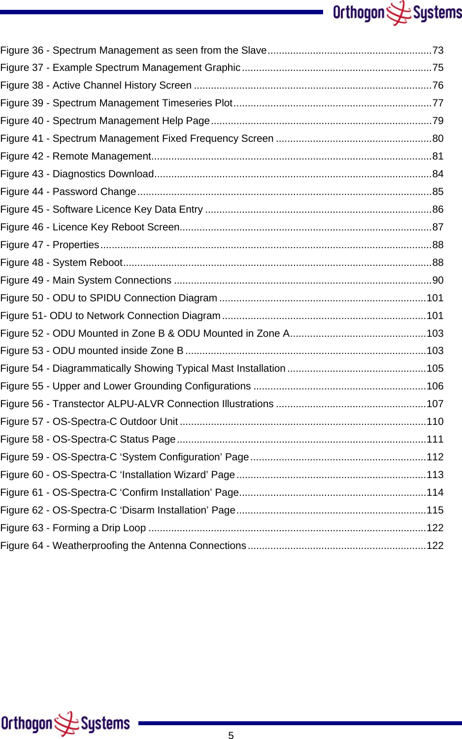       5Figure 36 - Spectrum Management as seen from the Slave..........................................................73 Figure 37 - Example Spectrum Management Graphic...................................................................75 Figure 38 - Active Channel History Screen ....................................................................................76 Figure 39 - Spectrum Management Timeseries Plot......................................................................77 Figure 40 - Spectrum Management Help Page..............................................................................79 Figure 41 - Spectrum Management Fixed Frequency Screen .......................................................80 Figure 42 - Remote Management...................................................................................................81 Figure 43 - Diagnostics Download..................................................................................................84 Figure 44 - Password Change........................................................................................................85 Figure 45 - Software Licence Key Data Entry ................................................................................86 Figure 46 - Licence Key Reboot Screen.........................................................................................87 Figure 47 - Properties.....................................................................................................................88 Figure 48 - System Reboot.............................................................................................................88 Figure 49 - Main System Connections ...........................................................................................90 Figure 50 - ODU to SPIDU Connection Diagram .........................................................................101 Figure 51- ODU to Network Connection Diagram........................................................................101 Figure 52 - ODU Mounted in Zone B &amp; ODU Mounted in Zone A................................................103 Figure 53 - ODU mounted inside Zone B .....................................................................................103 Figure 54 - Diagrammatically Showing Typical Mast Installation .................................................105 Figure 55 - Upper and Lower Grounding Configurations .............................................................106 Figure 56 - Transtector ALPU-ALVR Connection Illustrations .....................................................107 Figure 57 - OS-Spectra-C Outdoor Unit.......................................................................................110 Figure 58 - OS-Spectra-C Status Page........................................................................................111 Figure 59 - OS-Spectra-C ‘System Configuration’ Page..............................................................112 Figure 60 - OS-Spectra-C ‘Installation Wizard’ Page...................................................................113 Figure 61 - OS-Spectra-C ‘Confirm Installation’ Page..................................................................114 Figure 62 - OS-Spectra-C ‘Disarm Installation’ Page...................................................................115 Figure 63 - Forming a Drip Loop ..................................................................................................122 Figure 64 - Weatherproofing the Antenna Connections...............................................................122  