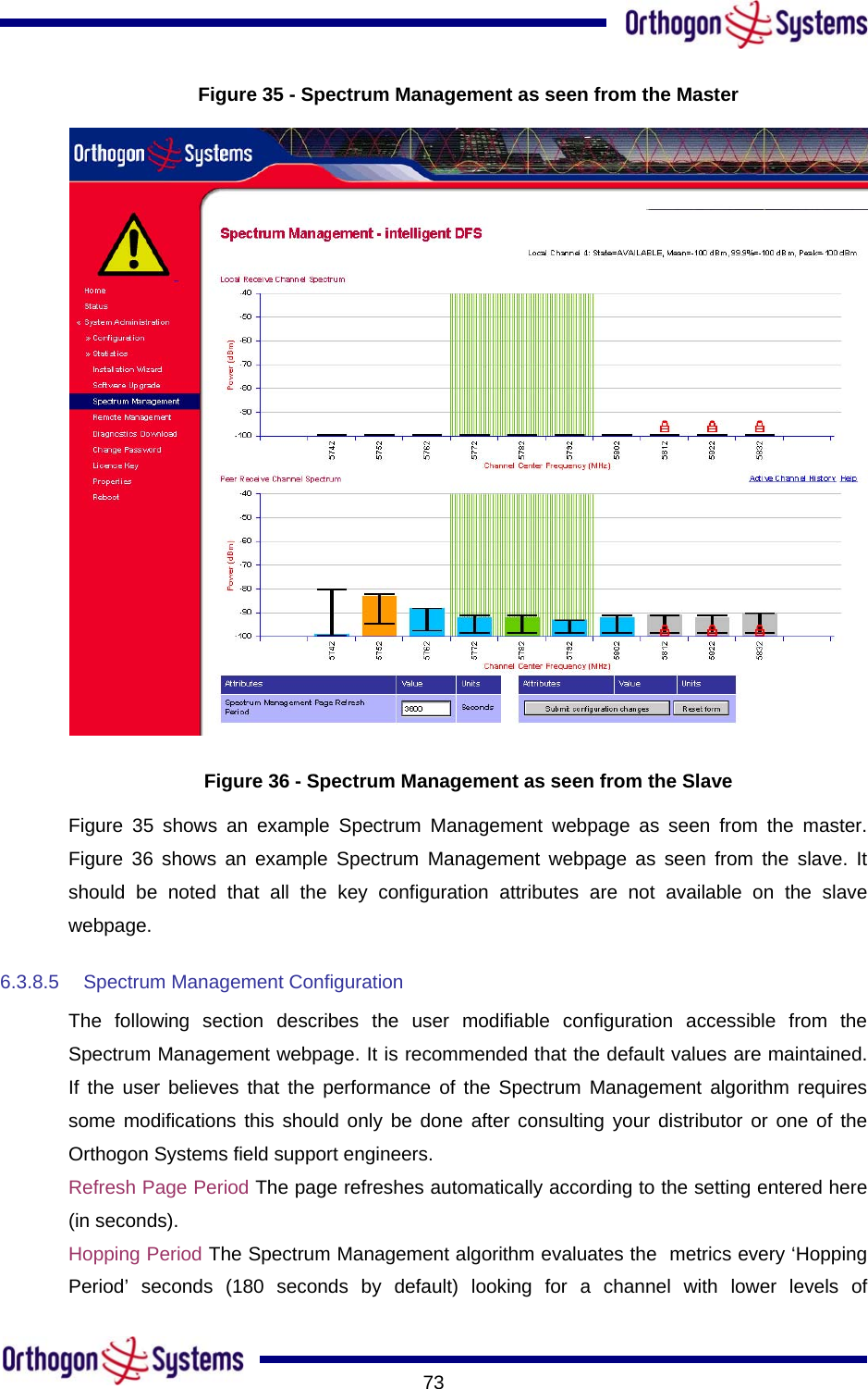      73Figure 35 - Spectrum Management as seen from the Master  Figure 36 - Spectrum Management as seen from the Slave Figure 35 shows an example Spectrum Management webpage as seen from the master. Figure 36 shows an example Spectrum Management webpage as seen from the slave. It should be noted that all the key configuration attributes are not available on the slave webpage. 6.3.8.5  Spectrum Management Configuration The following section describes the user modifiable configuration accessible from the Spectrum Management webpage. It is recommended that the default values are maintained. If the user believes that the performance of the Spectrum Management algorithm requires some modifications this should only be done after consulting your distributor or one of the Orthogon Systems field support engineers. Refresh Page Period The page refreshes automatically according to the setting entered here (in seconds).  Hopping Period The Spectrum Management algorithm evaluates the  metrics every ‘Hopping Period’ seconds (180 seconds by default) looking for a channel with lower levels of 