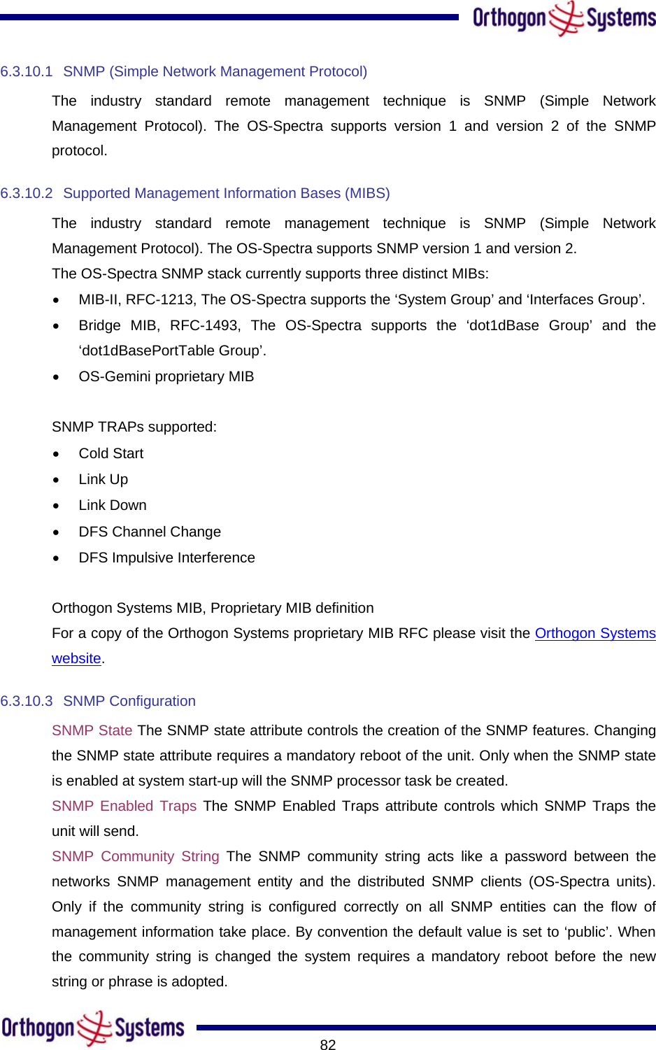       826.3.10.1  SNMP (Simple Network Management Protocol) The industry standard remote management technique is SNMP (Simple Network Management Protocol). The OS-Spectra supports version 1 and version 2 of the SNMP protocol. 6.3.10.2 Supported Management Information Bases (MIBS) The industry standard remote management technique is SNMP (Simple Network Management Protocol). The OS-Spectra supports SNMP version 1 and version 2. The OS-Spectra SNMP stack currently supports three distinct MIBs: •  MIB-II, RFC-1213, The OS-Spectra supports the ‘System Group’ and ‘Interfaces Group’. •  Bridge MIB, RFC-1493, The OS-Spectra supports the ‘dot1dBase Group’ and the ‘dot1dBasePortTable Group’. •  OS-Gemini proprietary MIB  SNMP TRAPs supported: •  Cold Start •  Link Up •  Link Down •  DFS Channel Change  •  DFS Impulsive Interference  Orthogon Systems MIB, Proprietary MIB definition For a copy of the Orthogon Systems proprietary MIB RFC please visit the Orthogon Systems website. 6.3.10.3 SNMP Configuration SNMP State The SNMP state attribute controls the creation of the SNMP features. Changing the SNMP state attribute requires a mandatory reboot of the unit. Only when the SNMP state is enabled at system start-up will the SNMP processor task be created. SNMP Enabled Traps The SNMP Enabled Traps attribute controls which SNMP Traps the unit will send. SNMP Community String The SNMP community string acts like a password between the networks SNMP management entity and the distributed SNMP clients (OS-Spectra units). Only if the community string is configured correctly on all SNMP entities can the flow of management information take place. By convention the default value is set to ‘public’. When the community string is changed the system requires a mandatory reboot before the new string or phrase is adopted. 