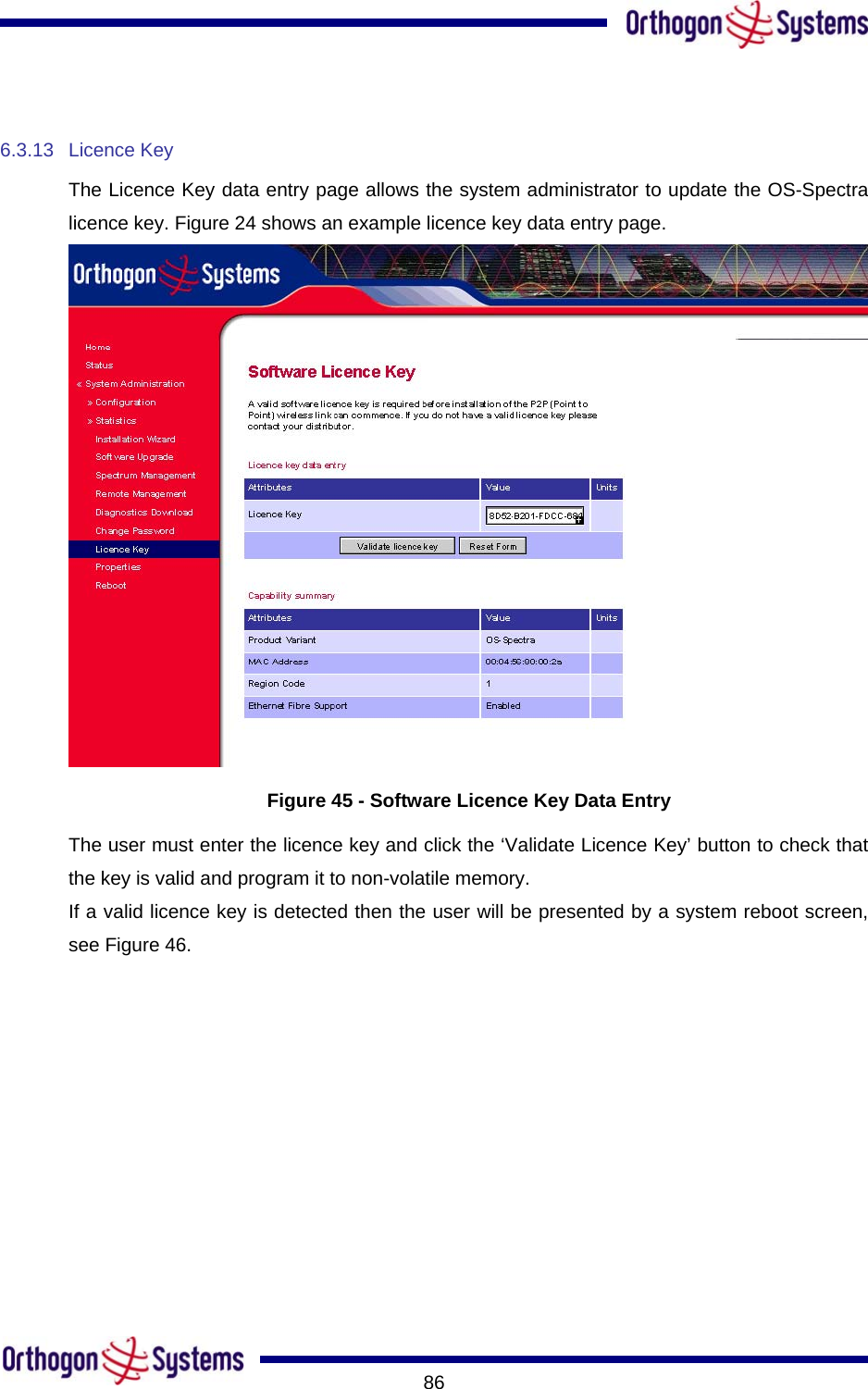       86 6.3.13 Licence Key The Licence Key data entry page allows the system administrator to update the OS-Spectra licence key. Figure 24 shows an example licence key data entry page.  Figure 45 - Software Licence Key Data Entry The user must enter the licence key and click the ‘Validate Licence Key’ button to check that the key is valid and program it to non-volatile memory. If a valid licence key is detected then the user will be presented by a system reboot screen, see Figure 46. 