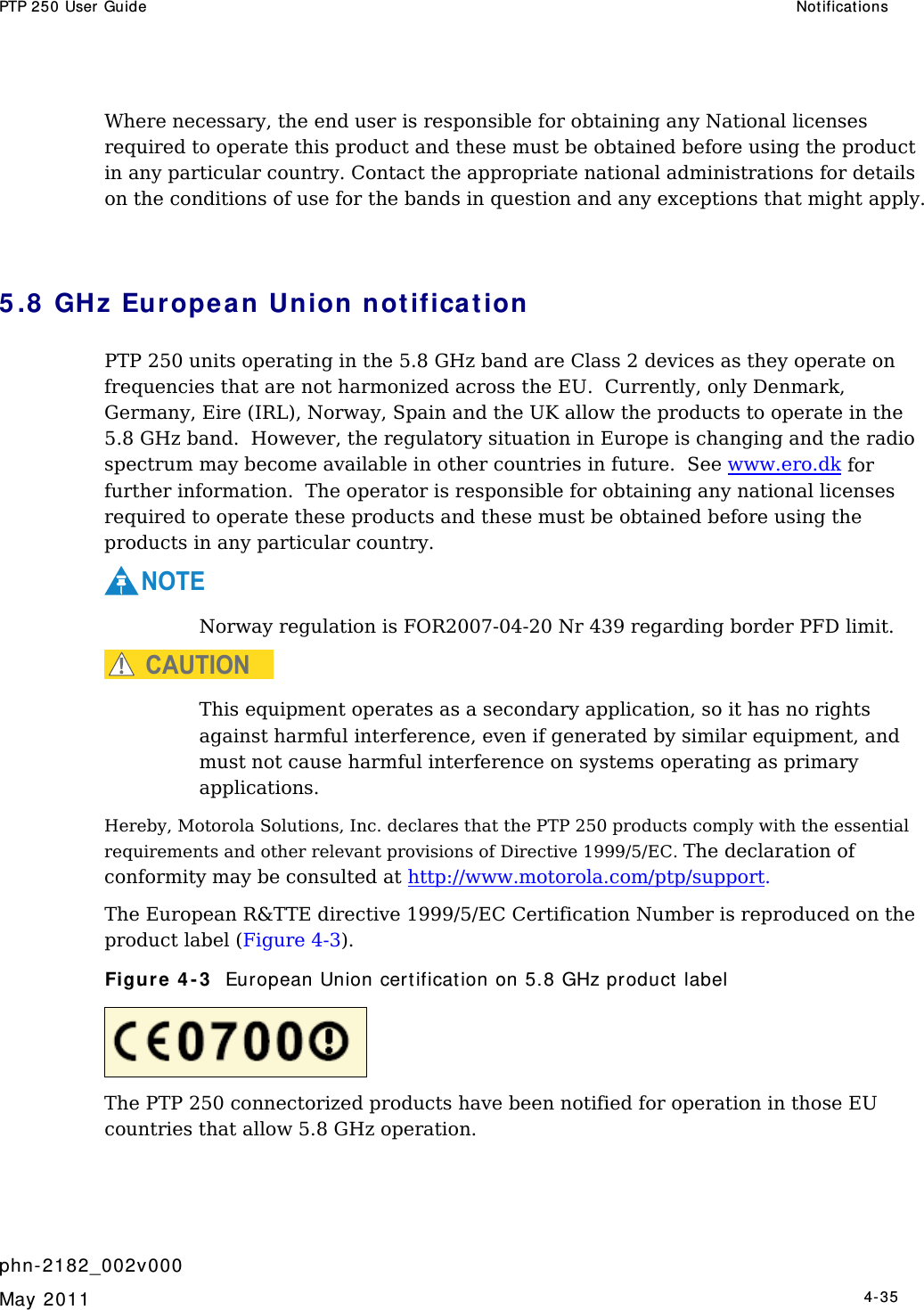 PTP 250 User Guide  Notificat ions   phn- 2182_002v000   May 2011   4-35  Where necessary, the end user is responsible for obtaining any National licenses required to operate this product and these must be obtained before using the product in any particular country. Contact the appropriate national administrations for details on the conditions of use for the bands in question and any exceptions that might apply.  5 .8  GHz Europe a n Union not ificat ion PTP 250 units operating in the 5.8 GHz band are Class 2 devices as they operate on frequencies that are not harmonized across the EU.  Currently, only Denmark, Germany, Eire (IRL), Norway, Spain and the UK allow the products to operate in the 5.8 GHz band.  However, the regulatory situation in Europe is changing and the radio spectrum may become available in other countries in future.  See www.ero.dk for further information.  The operator is responsible for obtaining any national licenses required to operate these products and these must be obtained before using the products in any particular country. NOTE Norway regulation is FOR2007-04-20 Nr 439 regarding border PFD limit. CAUTION This equipment operates as a secondary application, so it has no rights against harmful interference, even if generated by similar equipment, and must not cause harmful interference on systems operating as primary applications. Hereby, Motorola Solutions, Inc. declares that the PTP 250 products comply with the essential requirements and other relevant provisions of Directive 1999/5/EC. The declaration of conformity may be consulted at http://www.motorola.com/ptp/support. The European R&amp;TTE directive 1999/5/EC Certification Number is reproduced on the product label (Figure 4-3). Figure 4 - 3   European Union cert ification on 5.8 GHz product  label  The PTP 250 connectorized products have been notified for operation in those EU countries that allow 5.8 GHz operation.   