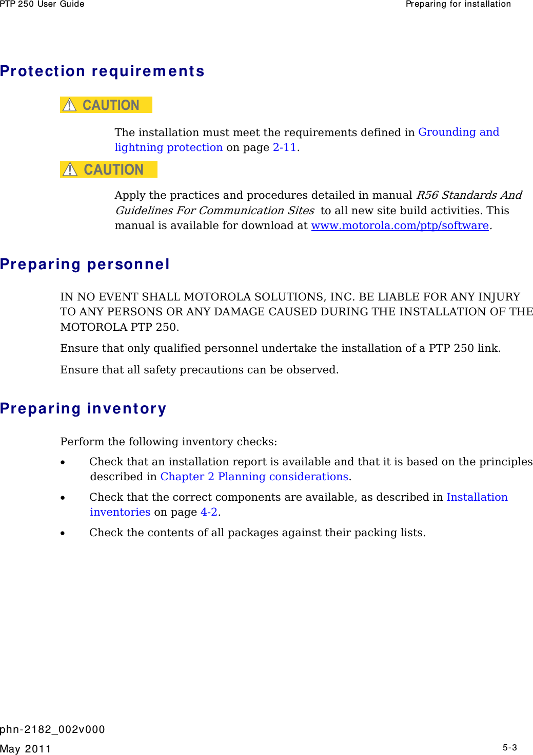 PTP 250 User Guide  Preparing for inst allation   phn- 2182_002v000   May 2011   5-3  Prot ection requir e m ent s CAUTION  The installation must meet the requirements defined in Grounding and lightning protection on page 2-11. CAUTION Apply the practices and procedures detailed in manual R56 Standards And Guidelines For Communication Sites  to all new site build activities. This manual is available for download at www.motorola.com/ptp/software. Preparing personnel IN NO EVENT SHALL MOTOROLA SOLUTIONS, INC. BE LIABLE FOR ANY INJURY TO ANY PERSONS OR ANY DAMAGE CAUSED DURING THE INSTALLATION OF THE MOTOROLA PTP 250. Ensure that only qualified personnel undertake the installation of a PTP 250 link. Ensure that all safety precautions can be observed.  Preparing invent ory Perform the following inventory checks:  • Check that an installation report is available and that it is based on the principles described in Chapter 2 Planning considerations. • Check that the correct components are available, as described in Installation inventories on page 4-2. • Check the contents of all packages against their packing lists.  