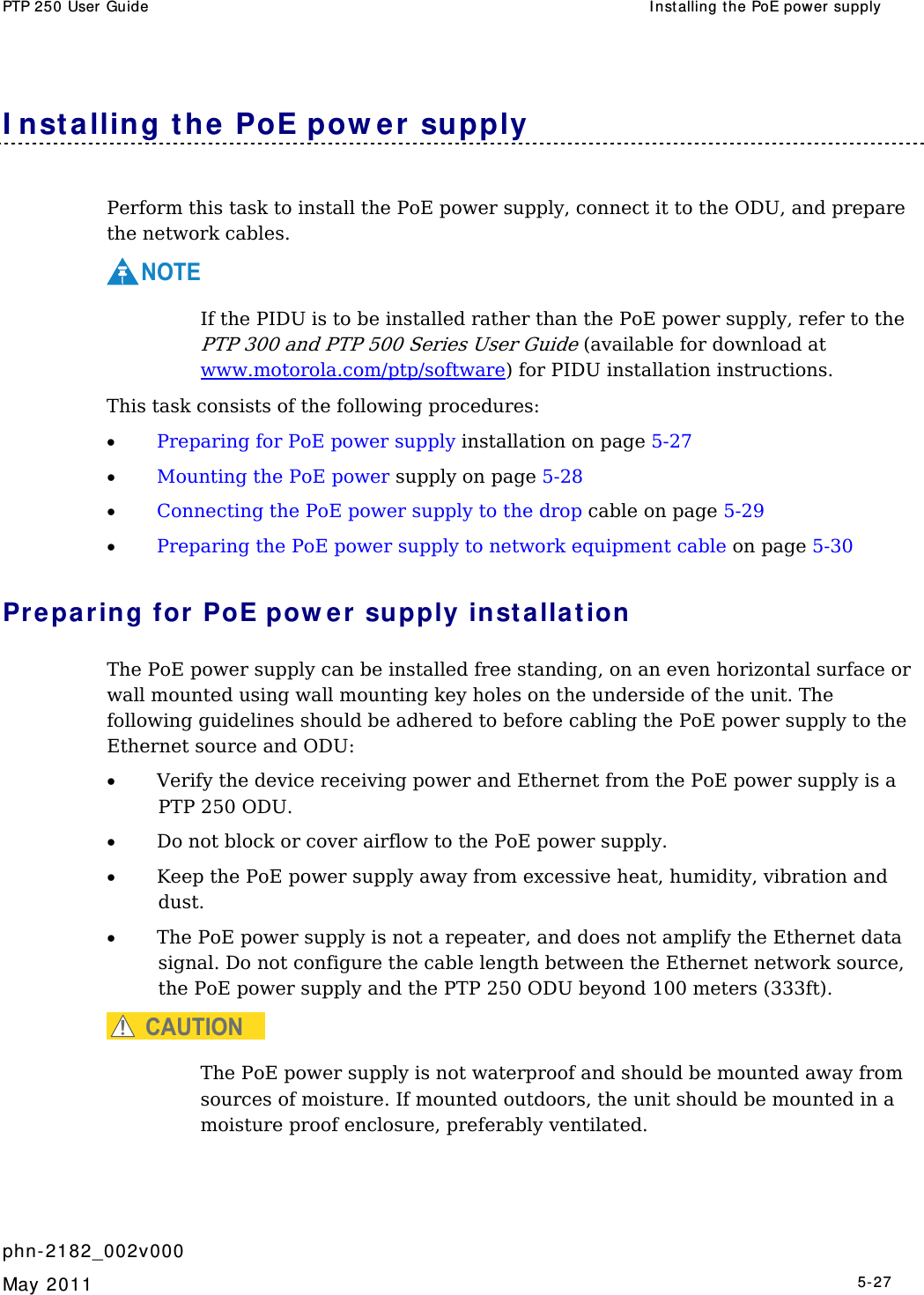 PTP 250 User Guide  I nst alling the PoE power supply   phn- 2182_002v000   May 2011   5-27  I nst alling t he PoE pow er supply Perform this task to install the PoE power supply, connect it to the ODU, and prepare the network cables. NOTE  If the PIDU is to be installed rather than the PoE power supply, refer to the PTP 300 and PTP 500 Series User Guide (available for download at www.motorola.com/ptp/software) for PIDU installation instructions. This task consists of the following procedures: • Preparing for PoE power supply installation on page 5-27 • Mounting the PoE power supply on page 5-28 • Connecting the PoE power supply to the drop cable on page 5-29 • Preparing the PoE power supply to network equipment cable on page 5-30 Preparing for PoE pow er supply insta lla t ion The PoE power supply can be installed free standing, on an even horizontal surface or wall mounted using wall mounting key holes on the underside of the unit. The following guidelines should be adhered to before cabling the PoE power supply to the Ethernet source and ODU: • Verify the device receiving power and Ethernet from the PoE power supply is a PTP 250 ODU. • Do not block or cover airflow to the PoE power supply. • Keep the PoE power supply away from excessive heat, humidity, vibration and dust. • The PoE power supply is not a repeater, and does not amplify the Ethernet data signal. Do not configure the cable length between the Ethernet network source, the PoE power supply and the PTP 250 ODU beyond 100 meters (333ft). CAUTION  The PoE power supply is not waterproof and should be mounted away from sources of moisture. If mounted outdoors, the unit should be mounted in a moisture proof enclosure, preferably ventilated. 