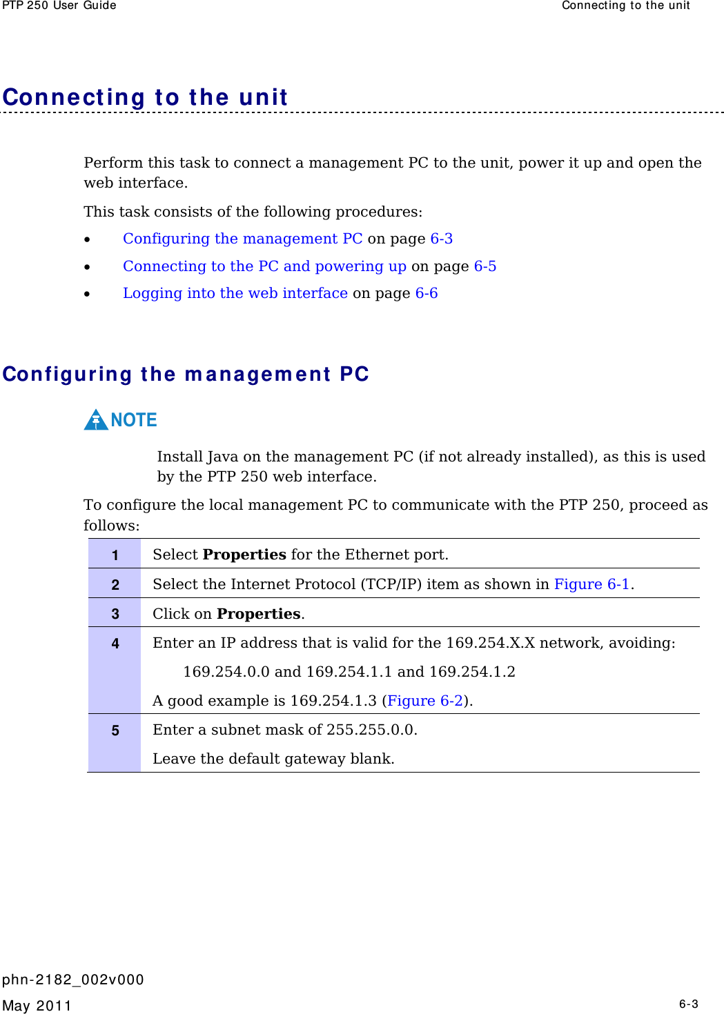PTP 250 User Guide  Connect ing to t he unit   phn- 2182_002v000   May 2011   6-3  Conne ct ing t o the unit  Perform this task to connect a management PC to the unit, power it up and open the web interface. This task consists of the following procedures: • Configuring the management PC on page 6-3 • Connecting to the PC and powering up on page 6-5 • Logging into the web interface on page 6-6  Configur ing t he m anagem e nt  PC NOTE  Install Java on the management PC (if not already installed), as this is used by the PTP 250 web interface. To configure the local management PC to communicate with the PTP 250, proceed as follows: 1   Select Properties for the Ethernet port. 2   Select the Internet Protocol (TCP/IP) item as shown in Figure 6-1. 3   Click on Properties. 4   Enter an IP address that is valid for the 169.254.X.X network, avoiding: 169.254.0.0 and 169.254.1.1 and 169.254.1.2 A good example is 169.254.1.3 (Figure 6-2). 5   Enter a subnet mask of 255.255.0.0. Leave the default gateway blank.   