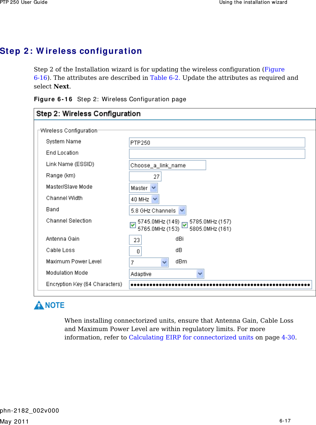 PTP 250 User Guide  Using the inst allation wizar d   phn- 2182_002v000   May 2011   6-17  Step 2 : W ire less configur a t ion Step 2 of the Installation wizard is for updating the wireless configuration (Figure 6-16). The attributes are described in Table 6-2. Update the attributes as required and select Next. Figure 6 - 1 6   St ep 2:  Wireless Configurat ion page  NOTE  When installing connectorized units, ensure that Antenna Gain, Cable Loss and Maximum Power Level are within regulatory limits. For more information, refer to Calculating EIRP for connectorized units on page 4-30.