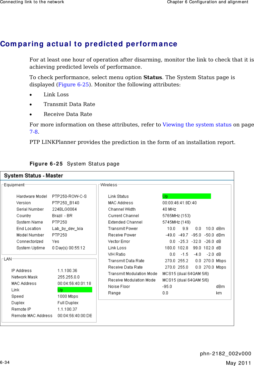 Connect ing link t o t he network  Chapt er 6 Configurat ion and alignm ent      phn- 2 182_002v 000 6-34  May 2011  Com paring a ct ual t o predict e d perform a nce For at least one hour of operation after disarming, monitor the link to check that it is achieving predicted levels of performance. To check performance, select menu option Status. The System Status page is displayed (Figure 6-25). Monitor the following attributes: • Link Loss • Transmit Data Rate • Receive Data Rate  For more information on these attributes, refer to Viewing the system status on page 7-8. PTP LINKPlanner provides the prediction in the form of an installation report.  Figure 6 - 2 5   Syst em  St at us page   