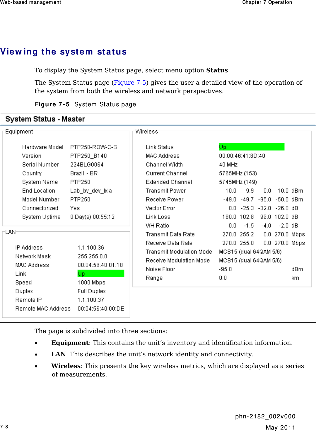 Web- based m anagem ent   Chapt er  7 Operat ion     phn- 2 182_002v 000 7-8  May 2011  View ing t he syst e m  sta t us  To display the System Status page, select menu option Status. The System Status page (Figure 7-5) gives the user a detailed view of the operation of the system from both the wireless and network perspectives.  Figure 7 - 5   Syst em  St atus page  The page is subdivided into three sections: • Equipment: This contains the unit’s inventory and identification information. • LAN: This describes the unit’s network identity and connectivity.  • Wireless: This presents the key wireless metrics, which are displayed as a series of measurements. 