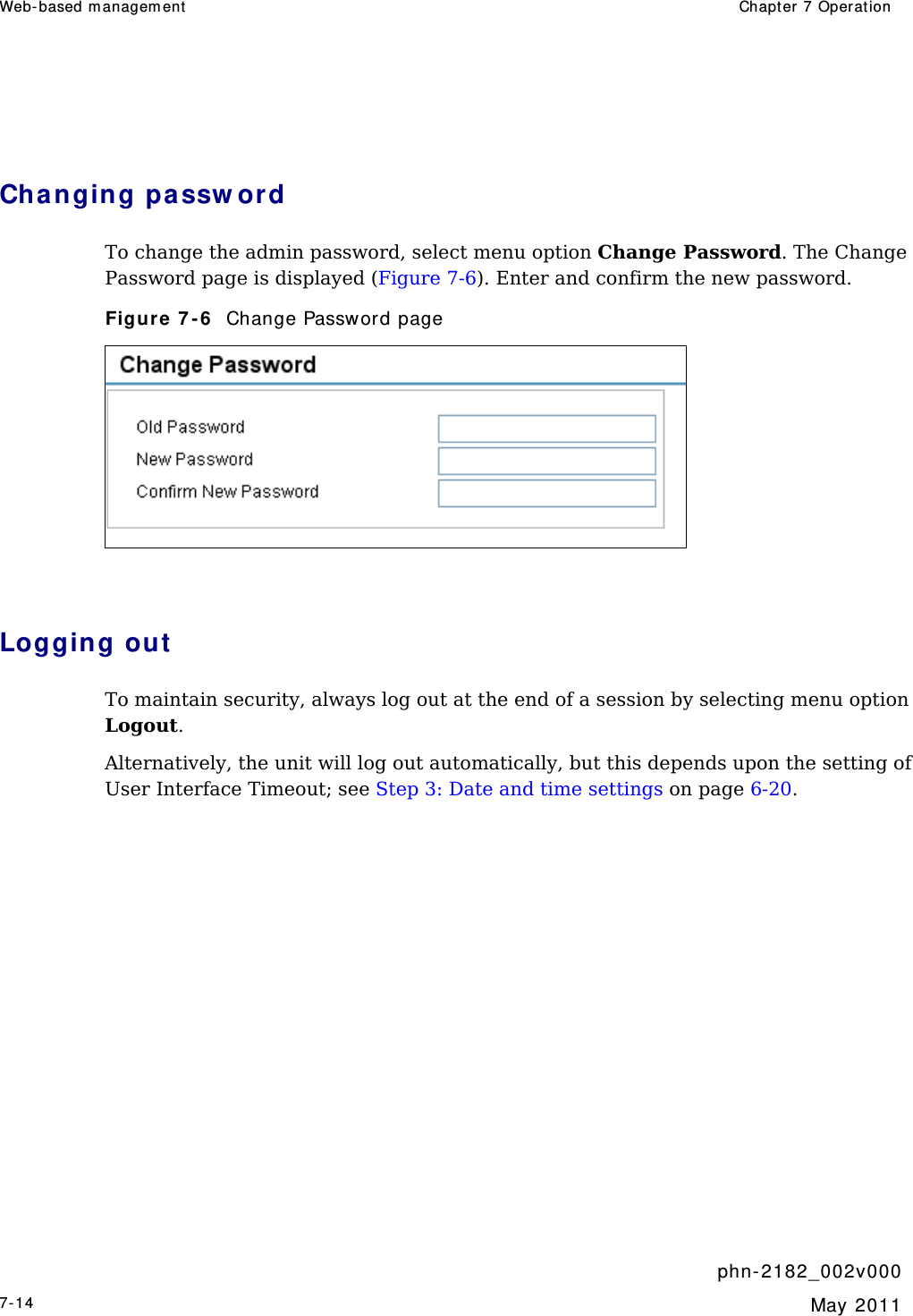 Web- based m anagem ent   Chapt er  7 Operat ion     phn- 2 182_002v 000 7-14  May 2011   Cha nging pa ssw ord  To change the admin password, select menu option Change Password. The Change Password page is displayed (Figure 7-6). Enter and confirm the new password. Figure 7 - 6   Change Password page   Logging out  To maintain security, always log out at the end of a session by selecting menu option Logout.  Alternatively, the unit will log out automatically, but this depends upon the setting of User Interface Timeout; see Step 3: Date and time settings on page 6-20.    