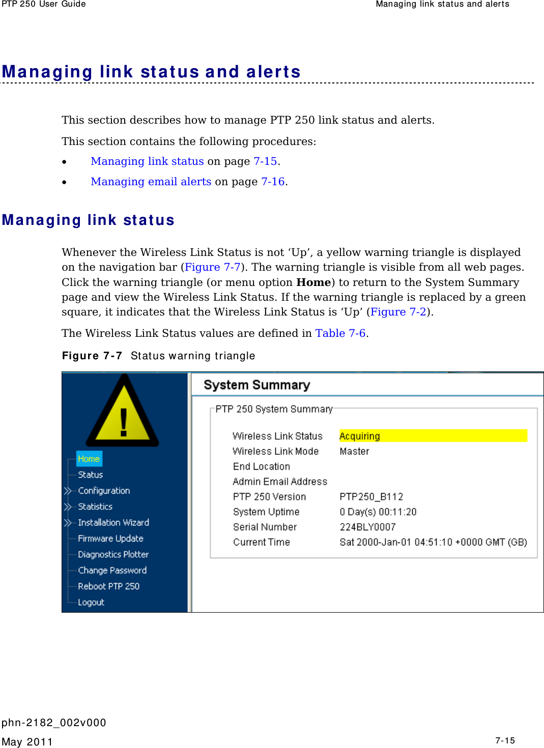 PTP 250 User Guide  Managing link st atus and aler t s   phn- 2182_002v000   May 2011   7-15  Mana ging link st at us a nd aler t s This section describes how to manage PTP 250 link status and alerts. This section contains the following procedures: • Managing link status on page 7-15. • Managing email alerts on page 7-16. Managing link sta t us Whenever the Wireless Link Status is not ‘Up’, a yellow warning triangle is displayed on the navigation bar (Figure 7-7). The warning triangle is visible from all web pages. Click the warning triangle (or menu option Home) to return to the System Summary page and view the Wireless Link Status. If the warning triangle is replaced by a green square, it indicates that the Wireless Link Status is ‘Up’ (Figure 7-2). The Wireless Link Status values are defined in Table 7-6. Figure  7 - 7   St atus warning t riangle  