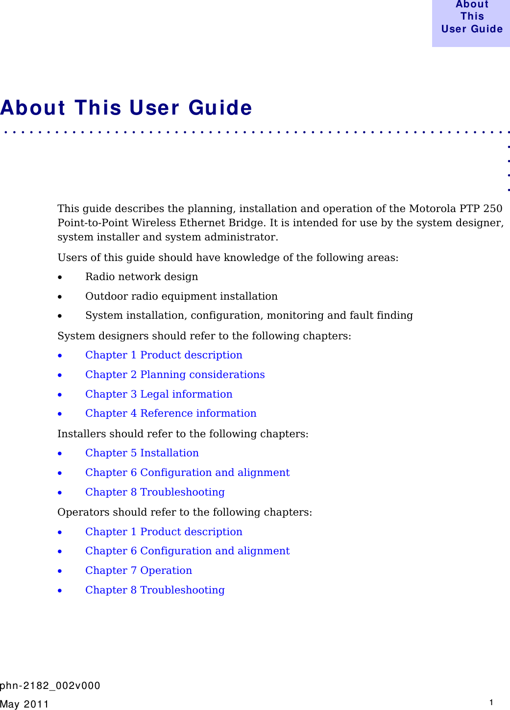  About  This User Guide     phn- 2182_002v000   May 2011   1  About  This User Guide . . . . . . . . . . . . . . . . . . . . . . . . . . . . . . . . . . . . . . . . . . . . . . . . . . . . . . . . . . . .  . . . . This guide describes the planning, installation and operation of the Motorola PTP 250 Point-to-Point Wireless Ethernet Bridge. It is intended for use by the system designer, system installer and system administrator.  Users of this guide should have knowledge of the following areas: • Radio network design • Outdoor radio equipment installation • System installation, configuration, monitoring and fault finding System designers should refer to the following chapters: • Chapter 1 Product description • Chapter 2 Planning considerations • Chapter 3 Legal information • Chapter 4 Reference information Installers should refer to the following chapters: • Chapter 5 Installation • Chapter 6 Configuration and alignment • Chapter 8 Troubleshooting Operators should refer to the following chapters: • Chapter 1 Product description • Chapter 6 Configuration and alignment • Chapter 7 Operation • Chapter 8 Troubleshooting    