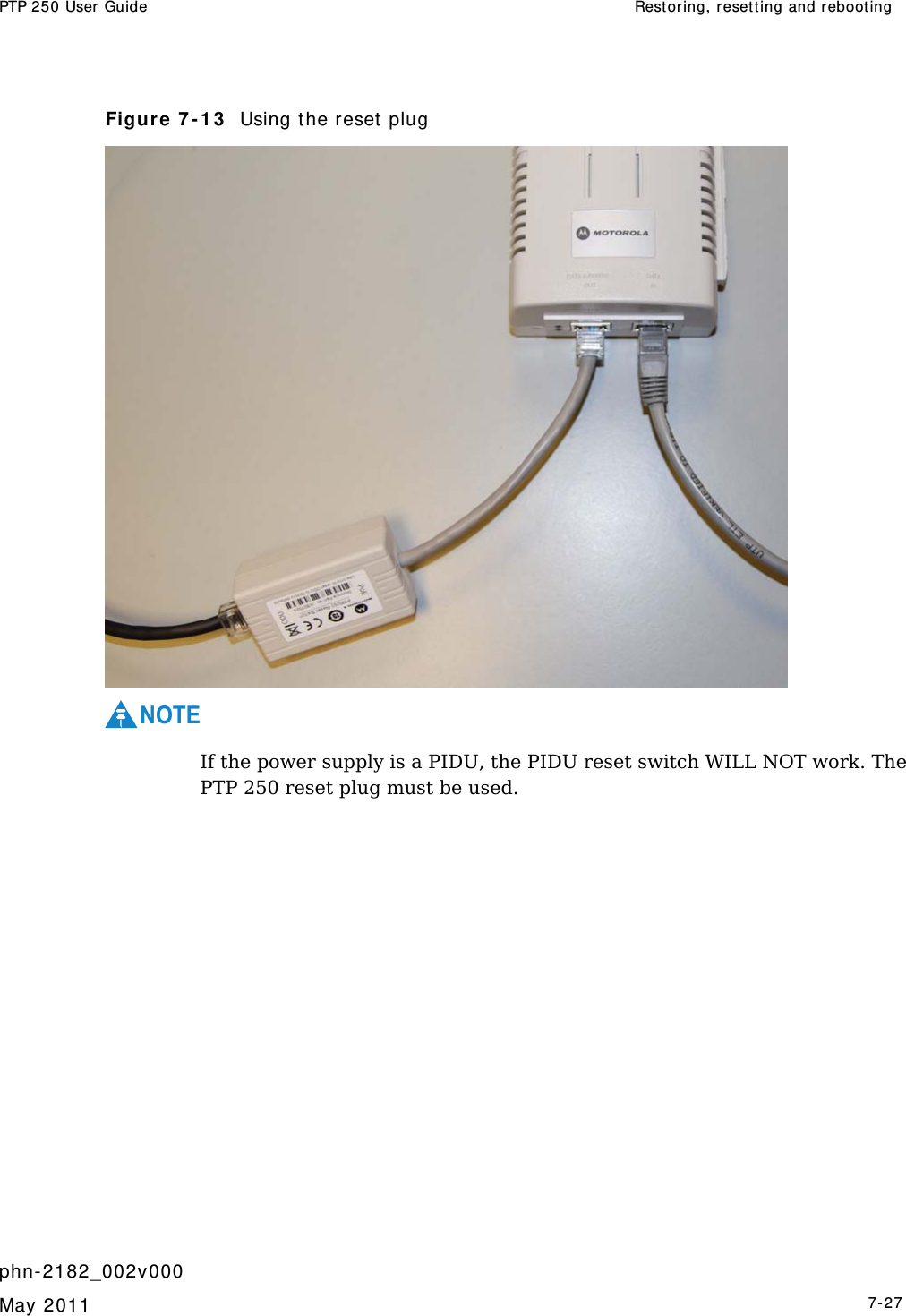 PTP 250 User Guide  Restor ing, reset t ing and rebooting   phn- 2182_002v000   May 2011   7-27  Figure 7 - 1 3   Using t he reset plug  NOTE  If the power supply is a PIDU, the PIDU reset switch WILL NOT work. The PTP 250 reset plug must be used.    