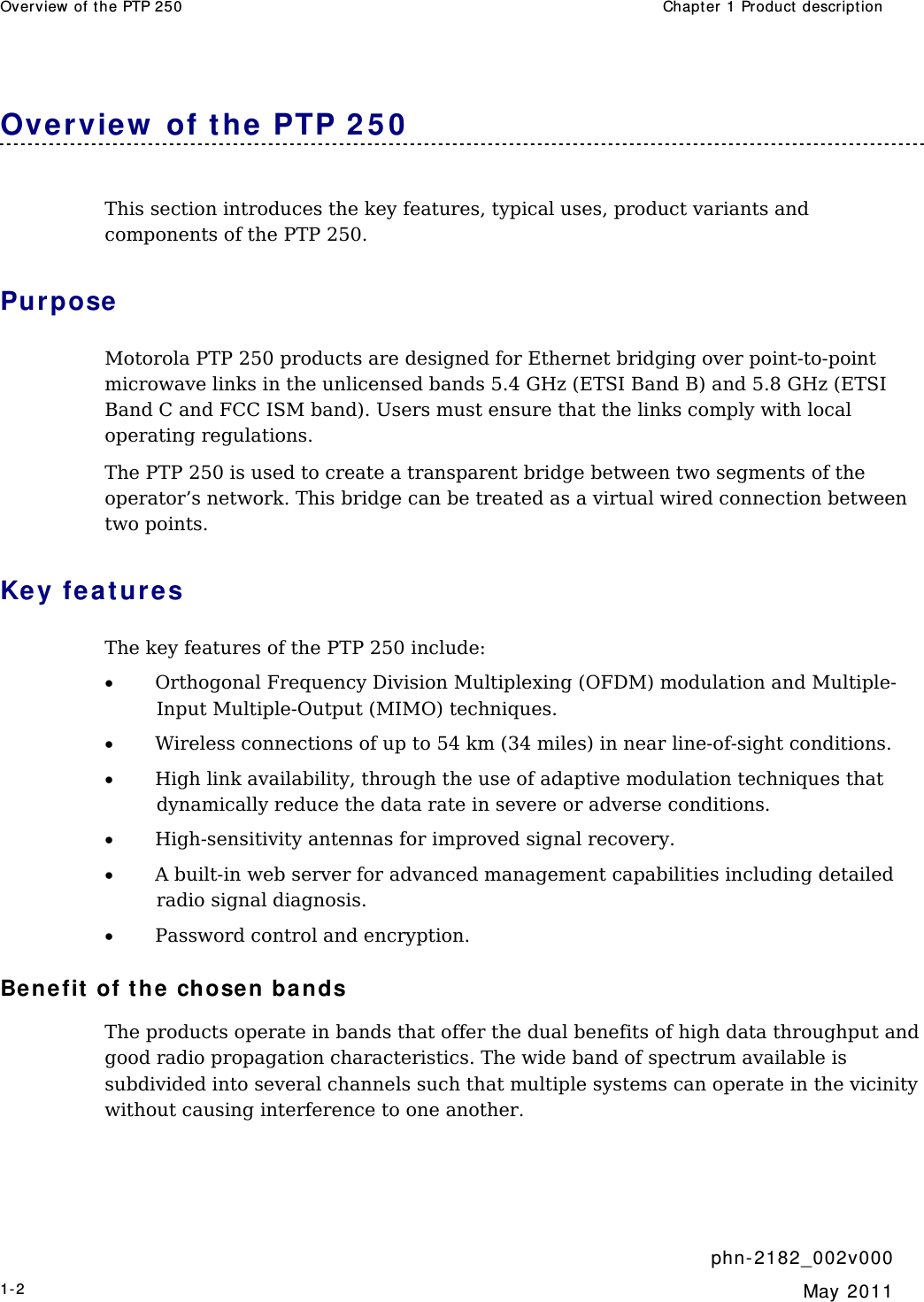 Overv iew  of the PTP 250  Chapt er  1 Product descr ipt ion     phn- 2 182_002v 000 1-2  May 2011  Ove rvie w  of t he PTP 2 5 0  This section introduces the key features, typical uses, product variants and components of the PTP 250. Purpose  Motorola PTP 250 products are designed for Ethernet bridging over point-to-point microwave links in the unlicensed bands 5.4 GHz (ETSI Band B) and 5.8 GHz (ETSI Band C and FCC ISM band). Users must ensure that the links comply with local operating regulations. The PTP 250 is used to create a transparent bridge between two segments of the operator’s network. This bridge can be treated as a virtual wired connection between two points. Key feat ur e s The key features of the PTP 250 include: • Orthogonal Frequency Division Multiplexing (OFDM) modulation and Multiple-Input Multiple-Output (MIMO) techniques. • Wireless connections of up to 54 km (34 miles) in near line-of-sight conditions. • High link availability, through the use of adaptive modulation techniques that dynamically reduce the data rate in severe or adverse conditions. • High-sensitivity antennas for improved signal recovery. • A built-in web server for advanced management capabilities including detailed radio signal diagnosis. • Password control and encryption. Be nefit  of t he chosen bands The products operate in bands that offer the dual benefits of high data throughput and good radio propagation characteristics. The wide band of spectrum available is subdivided into several channels such that multiple systems can operate in the vicinity without causing interference to one another. 