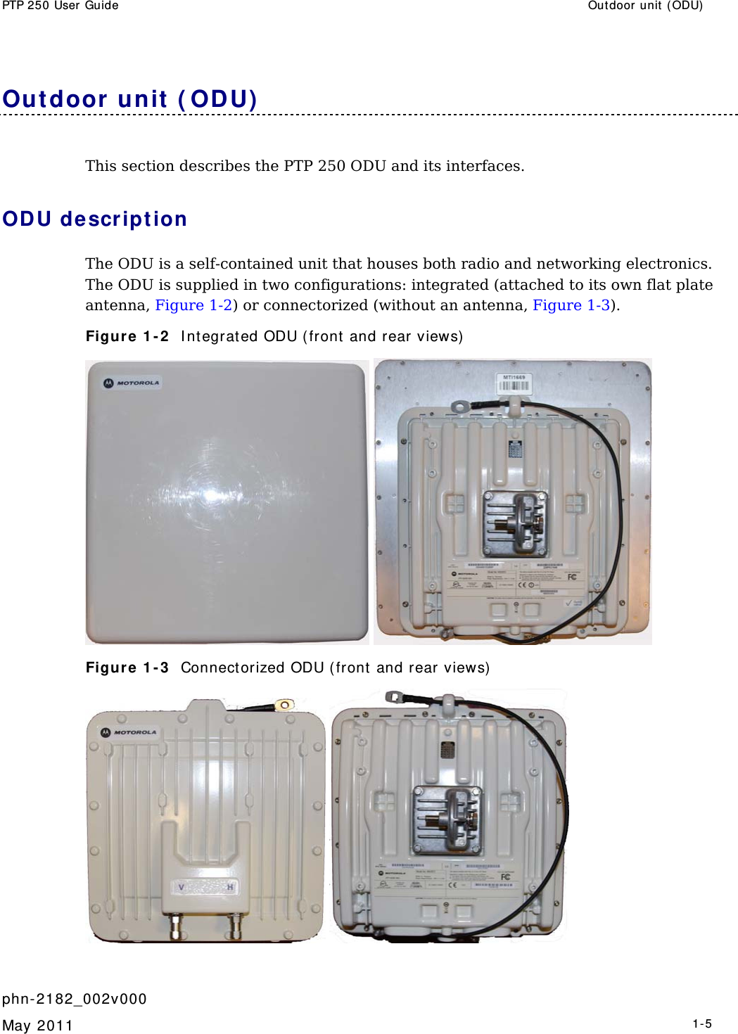 PTP 250 User Guide  Outdoor unit  ( ODU)    phn- 2182_002v000   May 2011   1-5  Out door  unit ( ODU)  This section describes the PTP 250 ODU and its interfaces. ODU descript ion The ODU is a self-contained unit that houses both radio and networking electronics. The ODU is supplied in two configurations: integrated (attached to its own flat plate antenna, Figure 1-2) or connectorized (without an antenna, Figure 1-3). Figure 1 - 2   I nt egrated ODU (front and rear views)   Figure 1 - 3   Connect orized ODU ( front  and rear views)    