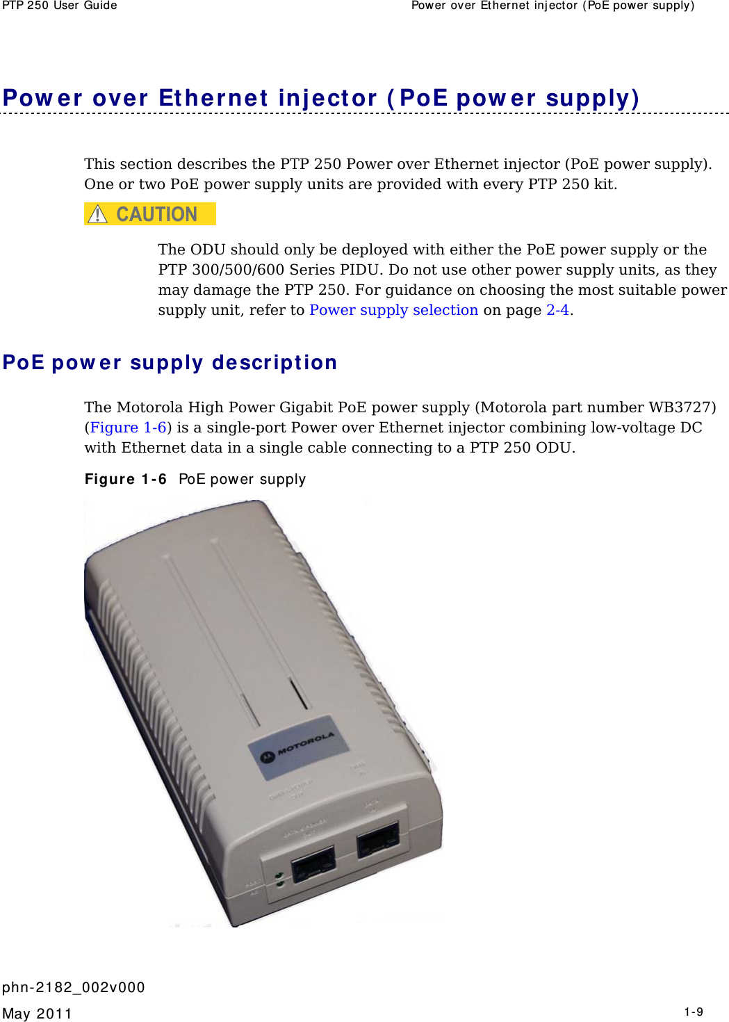 PTP 250 User Guide  Power ov er Ethernet  inj ect or  (PoE power supply)    phn- 2182_002v000   May 2011   1-9  Pow er over Et hernet  inj ector ( PoE pow er supply)  This section describes the PTP 250 Power over Ethernet injector (PoE power supply). One or two PoE power supply units are provided with every PTP 250 kit. CAUTION The ODU should only be deployed with either the PoE power supply or the PTP 300/500/600 Series PIDU. Do not use other power supply units, as they may damage the PTP 250. For guidance on choosing the most suitable power supply unit, refer to Power supply selection on page 2-4. PoE pow er  supply descr ipt ion The Motorola High Power Gigabit PoE power supply (Motorola part number WB3727) (Figure 1-6) is a single-port Power over Ethernet injector combining low-voltage DC with Ethernet data in a single cable connecting to a PTP 250 ODU. Figure 1 - 6   PoE power supply  