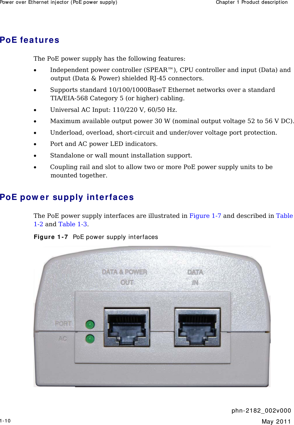 Power over  Ether net  inj ector ( PoE power supply)  Chapt er 1 Product descr ipt ion     phn- 2 182_002v 000 1-10  May 2011  PoE fea t ures The PoE power supply has the following features: • Independent power controller (SPEAR™), CPU controller and input (Data) and output (Data &amp; Power) shielded RJ-45 connectors. • Supports standard 10/100/1000BaseT Ethernet networks over a standard TIA/EIA-568 Category 5 (or higher) cabling. • Universal AC Input: 110/220 V, 60/50 Hz. • Maximum available output power 30 W (nominal output voltage 52 to 56 V DC). • Underload, overload, short-circuit and under/over voltage port protection. • Port and AC power LED indicators. • Standalone or wall mount installation support. • Coupling rail and slot to allow two or more PoE power supply units to be mounted together. PoE pow er  supply int erfaces The PoE power supply interfaces are illustrated in Figure 1-7 and described in Table 1-2 and Table 1-3. Figure 1 - 7   PoE power supply interfaces  