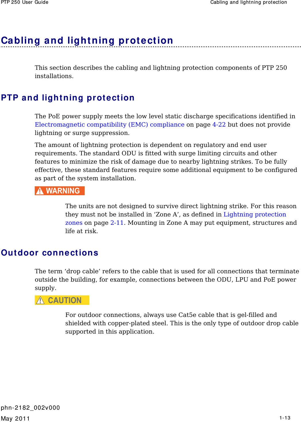 PTP 250 User Guide  Cabling and light ning prot ect ion   phn- 2182_002v000   May 2011   1-13  Cabling a nd light ning prot ection This section describes the cabling and lightning protection components of PTP 250 installations. PTP and light ning pr ot e ct ion  The PoE power supply meets the low level static discharge specifications identified in Electromagnetic compatibility (EMC) compliance on page 4-22 but does not provide lightning or surge suppression. The amount of lightning protection is dependent on regulatory and end user requirements. The standard ODU is fitted with surge limiting circuits and other features to minimize the risk of damage due to nearby lightning strikes. To be fully effective, these standard features require some additional equipment to be configured as part of the system installation. WARNING  The units are not designed to survive direct lightning strike. For this reason they must not be installed in ‘Zone A’, as defined in Lightning protection zones on page 2-11. Mounting in Zone A may put equipment, structures and life at risk. Out door connections The term ‘drop cable’ refers to the cable that is used for all connections that terminate outside the building, for example, connections between the ODU, LPU and PoE power supply. CAUTION For outdoor connections, always use Cat5e cable that is gel-filled and shielded with copper-plated steel. This is the only type of outdoor drop cable supported in this application. 